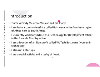 Nocodeconference
3
• Tlamelo Cindy Melemo- You can call me Cindy
• I am from a country in Africa called Botswana in the Southern region
of Africa next to South Africa.
• I currently work for UNICEF as a Technology for Development officer
in the Rwanda Country office.
• I am a founder of an Non profit called WoTech Botswana (women in
technology)
• I also run 2 startups
• I am a social activist and a techy at heart.
Introduction
 