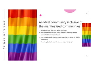 Nocodeconference
7
An Ideal community inclusive of
the marginalized communities
• What would your ideal team be that is inclusive?
• How many women are there in your company? How many of these
women hold leadership positions?
• How many people do you have in your team that are part of the LGBTQI
community?
• How many disabled people do you have in your company?
 
