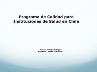 Programa de Calidad para
Instituciones de Salud en Chile




            Marlene Vallejos Vallejos
           Master en Calidad Asistencial
 
