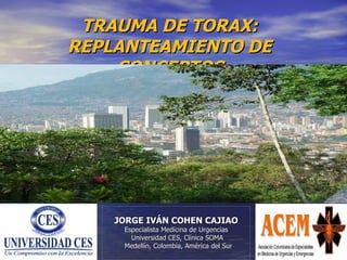 TRAUMA DE TORAX:
REPLANTEAMIENTO DE
    CONCEPTOS




    JORGE IVÁN COHEN CAJIAO
     Especialista Medicina de Urgencias
       Universidad CES, Clínica SOMA
     Medellín, Colombia, América del Sur
 