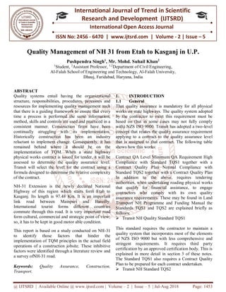@ IJTSRD | Available Online @ www.ijtsrd.com | Volume – 2 | Issue – 5 | Jul-Aug 2018 Page: 1453
ISSN No: 2456 - 6470 | www.ijtsrd.com | Volume - 2 | Issue – 5
International Journal of Trend in Scientific
Research and Development (IJTSRD)
International Open Access Journal
Quality Management of NH 31 from Etah to Kasganj in U.P.
Pushpendra Singh1
, Mr. Mohd. Suhail Khan2
1
Student, 2
Assistant Professor, 1,2
Department of Civil Engineering,
Al-Falah School of Engineering and Technology, Al-Falah University,
Dhauj, Faridabad, Haryana, India
ABSTRACT
Quality systems entail having the organizational
structure, responsibilities, procedures, processes and
resources for implementing quality management such
that there is a guiding framework to ensure that every
time a process is performed the same information,
method, skills and controls are used and practiced in a
consistent manner. Construction firms have been
continually struggling with its implementation.
Historically construction has been an industry
reluctant to implement change. Consequently, it has
remained behind where it should be on the
implementation of TQM. When a state highway
physical works contract is issued for tender, it will be
assessed to determine the quality assurance level.
Transit will select the level for the contract using a
formula designed to determine the relative complexity
of the contract.
NH-31 Extension is the newly declared National
Highway of this region which starts form Etah to
Kasganj. Its length is 97.48 Km. It is an important
link road between Mainpuri and Bareilly.
International tourist forms different countries
commute through this road. It is very important road
form cultural, commercial and strategic point of view;
so, it has to be kept in good motor able condition.
This report is based on a study conducted on NH-31
to identify those factors that hinder the
implementation of TQM principles in the actual field
operations of a construction jobsite. These inhibitive
factors were identified through a literature review and
a survey ofNH-31 road.
Keywords: Quality Assurance, Construction,
Transport.
1. INTRODUCTION
1.1 General
That quality assurance is mandatory for all physical
works on state highways. The quality system adopted
by the contractor to meet this requirement must be
based on (but in some cases may not fully comply
with) NZS ISO 9000. Transit has adopted a two-level
concept that relates the quality assurance requirement
applying to a contract to the quality assurance level
that is assigned to that contract. The following table
shows how this works:
Contract QA Level Minimum QA Requirement High
Compliance with Standard TQS1 together with a
Contract Quality Plan Normal Compliance with
Standard TQS2 together with a Contract Quality Plan
In addition to the above, requires tendering
authorities, when undertaking roading physical works
that qualify for financial assistance, to engage
contractors who comply with its own quality
assurance requirements. These may be found in Land
Transport NH Programme and Funding Manual the
Standards TQS1 and TQS2 are explained briefly as
follows:
 Transit NH Quality Standard TQS1
This standard requires the contractor to maintain a
quality system that incorporates most of the elements
of NZS ISO 9000 but with less comprehensive and
stringent requirements. It requires third party
certification by an approved certification body. This is
explained in more detail in section 3 of these notes.
The Standard TQS1 also requires a Contract Quality
Plan to be prepared for each contract undertaken.
 Transit NH Standard TQS2
 
