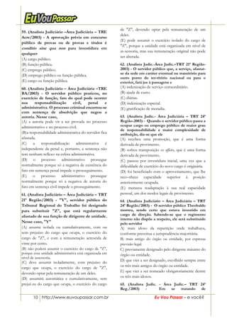 10 http://www.euvoupassar.com.br Eu Vou Passar – e você?
59. (Analista Judiciário –Área Judiciária – TRE
Acre/2003) - A aprovação prévia em concurso
público de provas ou de provas e títulos é
conditio sine qua non para investidura em
qualquer
(A) cargo público.
(B) função pública.
(C) emprego público.
(D) emprego público ou função pública.
(E) cargo ou função pública.
60. (Analista Judiciário – Área Judiciária –TRE
BA/2003) - O servidor público praticou, no
exercício de função, fato do qual pode ocorrer
sua responsabilização civil, penal e
administrativa. O processo criminal encerrou-se
com sentença de absolvição que negou a
autoria. Nesse caso,
(A) a autoria pode vir a ser provada no processo
administrativo e no processo civil.
(B)a responsabilidade administrativa do servidor fica
afastada.
(C) a responsabilização administrativa é
independente da penal e, portanto, a sentença não
tem nenhum reflexo na esfera administrativa.
(D) o processo administrativo prossegue
normalmente porque só a negativa de existência do
fato em sentença penal impede o prosseguimento.
(E) o processo administrativo prossegue
normalmente porque só a negativa de autoria do
fato em sentença civil impede o prosseguimento.
61. (Analista Judiciário – Área Judiciária – TRT
21ª Região/2003) - "Y", servidor público do
Tribunal Regional do Trabalho foi designado
para substituir "Z", que está regularmente
afastado de sua função de dirigente de unidade.
Nesse caso, "Y"
(A) assume isolada ou cumulativamente, com ou
sem prejuízo do cargo que ocupa, o exercício do
cargo de "Z", e com a remuneração acrescida de
vinte por cento.
(B) não poderá assumir o exercício do cargo de "Z",
porque essa unidade administrativa está organizada em
nível de assessoria.
(C) deve assumir isoladamente, com prejuízo do
cargo que ocupa, o exercício do cargo de "Z",
devendo optar pela remuneração de um deles.
(D) assumirá automática e cumulativamente, sem
prejuí-zo do cargo que ocupa, o exercício do cargo
de "Z", devendo optar pela remuneração de um
deles.
(E) pode assumir o exercício isolado do cargo de
"Z", porque a unidade está organizada em nível de
as-sessoria, mas sua remuneração original não pode
ser alterada.
62. (Analista Judic.-Área Judic.–TRT 21ª Região-
2003) - O servidor público que, a serviço, afastar-
se da sede em caráter eventual ou transitório para
outro ponto do ter-ritório nacional ou para o
exterior, fará jus à passagens e
(A) indenização de serviço extraordinário.
(B) ajuda de custo.
(C) diárias.
(D) indenização especial.
(E) gratificação de moradia.
63. (Analista Judic.- Área Judiciária – TRT 24ª
Região-2003) - Quando o servidor público passa a
ocupar cargo ou emprego público de maior grau
de responsabilidade e maior complexidade de
atribuição, diz-se que ele
(A) recebeu uma promoção, que é uma forma
derivada de provimento.
(B) sofreu transposição ex officio, que é uma forma
derivada de provimento.
(C) passou por investidura inicial, uma vez que a
dificuldade de exercício do novo cargo é originária.
(D) foi beneficiado com o aproveitamento, que lhe
reco-nhece capacidade superior à posição
anteriormente ocupada.
(E) mereceu readaptação à sua real capacidade
pessoal, um dos modos legais de provimento.
64. (Analista Judiciário – Área Judiciária – TRT
24ª Região/2003) - O servidor público Theobaldo
morreu, sendo certo que estava investido em
cargo de direção. Sabendo-se que o regimento
interno não dispõe a respeito, ele será substituído
pelo servidor
A) mais idoso da repartição onde trabalhava,
conforme preceitua a jurisprudência majoritária.
B) mais antigo do órgão ou entidade, por expressa
previsão legal.
C) previamente designado pelo dirigente máximo do
órgão ou entidade.
D) que vier a ser designado, escolhido sempre entre
os três mais antigos do órgão ou entidade.
E) que vier a ser nomeado obrigatoriamente dentre
os três mais idosos.
65. (Analista Judic. - Área Judic.– TRT 24ª
Reg./2003) - Em se tratando de
 