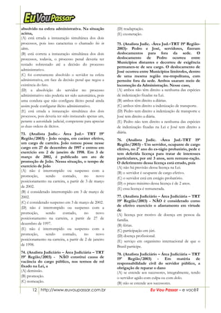 12 http://www.euvoupassar.com.br Eu Vou Passar – e você?
absolvido na esfera administrativa. Na situação
acima,
(A) está errada a instauração simultânea dos dois
processos, pois isso caracteriza o chamado bis in
idem.
(B) está correta a instauração simultânea dos dois
processos, todavia, o processo penal deveria ter
restado sobrestado até a decisão do processo
administrativo.
(C) foi corretamente absolvido o servidor na esfera
administrativa, em face da decisão penal que negou a
existência do fato.
(D) a absolvição do servidor no processo
administrativo não poderia ter sido automática, pois
uma conduta que não configura ilícito penal ainda
assim pode configurar ilícito administrativo.
(E) está errada a instauração simultânea dos dois
processos, pois deveria ter sido instaurado apenas um,
perante a autoridade judicial, competente para apreciar
as duas ordens de ilícitos.
73. (Analista Judic.- Área Jud.– TRT 19ª
Região/2003) - João ocupa, em caráter efetivo,
um cargo de carreira. João tomou posse nesse
cargo em 27 de dezembro de 1997 e entrou em
exercício em 2 de janeiro de 1998. Em 3 de
março de 2002, é publicado um ato de
promoção de João. Nessa situação, o tempo de
exercício de João
(A) não é interrompido ou suspenso com a
promoção, sendo contado, no novo
posicionamento na carreira, a partir de 3 de março
de 2002.
(B) é considerado interrompido em 3 de março de
2002.
(C) é considerado suspenso em 3 de março de 2002.
(D) não é interrompido ou suspenso com a
promoção, sendo contado, no novo
posicionamento na carreira, a partir de 27 de
dezembro de 1997.
(E) não é interrompido ou suspenso com a
promoção, sendo contado, no novo
posicionamento na carreira, a partir de 2 de janeiro
de 1998.
74. (Analista Judiciário – Área Judiciária – TRT
19ª Região/2003) - NÃO constitui causa de
vacância do cargo público, nos termos de rol
fixado na Lei, a
(A) demissão.
(B) promoção.
(C) nomeação.
(D) readaptação.
(E) exoneração.
75. (Analista Judic. -Área Jud.–TRT 19ª Região-
2003)- Pedro e José, servidores, fizeram
deslocamentos para fora da sede. O
deslocamento de Pedro ocorreu entre
Municípios distantes e decorreu de exigência
permanen-te de seu cargo. O deslocamento de
José ocorreu entre Municípios limítrofes, dentro
de uma mesma região me-tropolitana, com
pernoite fora da sede. Ambos usaram meio de
locomoção da Administração. Nesse caso,
(A) ambos não têm direito a nenhuma das espécies
de indenização fixadas na Lei.
(B) ambos têm direito a diárias.
(C) ambos têm direito a indenização de transporte.
(D) Pedro tem direito a indenização de transporte e
José tem direito a diária.
(E) Pedro não tem direito a nenhuma das espécies
de indenização fixadas na Lei e José tem direito a
diária.
76. (Analista Judic. -Área Jud.-TRT 19ª
Região/2003) - Um servidor, ocupante de cargo
efetivo, no 2º ano do es-tágio probatório, pede e
tem deferida licença para tratar de interesses
particulares, por até 3 anos, sem remune-ração.
O deferimento dessa licença está errado, pois
(A) não há previsão dessa licença na Lei.
(B) o servidor é ocupante de cargo efetivo.
(C) o servidor está em estágio probatório.
(D) o prazo máximo dessa licença é de 2 anos.
(E) essa licença é remunerada.
77. (Analista Judiciário – Área Judiciária – TRT
19ª Região/2003) - NÃO é considerado como
de efetivo exercício o afastamento em virtude
de
(A) licença por motivo de doença em pessoa da
família.
(B) férias.
(C) participação em júri.
(D) doença profissional.
(E) serviço em organismo internacional de que o
Brasil participe.
78. (Analista Judiciário – Área Judiciária – TRT
19ª Região/2003) - Em matéria de
responsabilidade civil do servidor público, a
obrigação de reparar o dano
(A) se estende aos sucessores, integralmente, tendo
o servidor agido com culpa ou com dolo.
(B) não se estende aos sucessores.
 