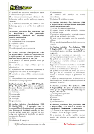 13 http://www.euvoupassar.com.br Eu Vou Passar – e você?
(C) se estende aos sucessores, integralmente, apenas
se o servidor tiver agido com dolo.
(D) se estende aos sucessores, até o limite do valor
da herança, tendo o servidor agido com culpa ou
com dolo.
(E) se estende aos sucessores, até o limite do valor
da herança, apenas se o servidor tiver agido com
dolo.
79. (Analista Judiciário – Área Judiciária – TRT
19ª Região/2003) - São penalidades
administrativas aplicáveis aos servidores
públicos, dentre outras,
(A) exoneração e multa.
(B)) multa e cassação de aposentadoria.
(C) suspensão e prisão.
(D) exoneração e suspensão.
(E) prisão e cassação de aposentadoria.
80. (Analista Judiciário – Área judiciária –TRT
20ª Região/2004) - É elemento compatível com
o regime jurídico dos servidores públicos civis
da União, traçado pela Lei nº 8.112/90,
(A) a prestação de serviços gratuitos, desde que
prevista em lei.
(B) a criação de cargos públicos por ato
administrativo.
(C) o pagamento dos vencimentos decorrentes de
cargo público com verbas da iniciativa privada.
(D) a criação de cargos públicos sem denominação
própria.
(E) a impossibilidade de provimento em comissão
em se tratando de cargos públicos.
81. (Analista Judic.- Área jud. -TRT 20ª Região-
2004) - A Lei nº 8.112/90 oferece um rol de atos
dos quais decorre a vacância do cargo público.
É estranha a esse rol a
(A) exoneração.
(B) reintegração.
(C) readaptação.
(D) promoção.
(E) aposentadoria.
82. (Analista Judiciário – Área judiciária –TRT
20ª Região/2004) - A vantagem paga ao
servidor público federal, destinada a compensar
suas despesas de instalação quando, no inte-
resse do serviço, passar a ter exercício em nova
sede, com mudança de domicílio em caráter
permanente, chama-se
(A) diária.
(B) indenização de transporte.
(C) ajuda de custo.
(D) adicional pela prestação de serviço
extraordinário.
(E) adicional de atividades penosas.
83. (Analista Judiciário – Área Judiciária –TRF
4ª Região/2003) - É sempre vedado ao servidor
público, entre outros casos,
(A) recusar fé a documentos públicos.
(B) cometer a outro servidor atribuições estranhas
ao cargo que ocupa.
(C) cometer a pessoa estranha à repartição o desem-
penho de suas atribuições funcionais.
(D) atuar como procurador junto às repartições
públicas.
(E)opor resistência ao andamento de documento ou
processo
84. (Analista Judiciário – Área Judiciária –TRF
4ª Região/2003) - No caso em que houver
conveniência para o serviço, a penalidade de
suspensão
(A) deverá ser convertida em repreensão por
escrito, sem prejuízo de permanecer no serviço.
(B) poderá ser convertida em advertência por
escrito, devendo o servidor continuar no exercício
de suas funções.
(C) poderá ser convertida em multa, na base de 20%
ao dia da remuneração bruta, devendo o servidor
continuar no exercício de suas atribuições.
(D) poderá ser convertida em multa, na base de
50% por dia de vencimento ou remuneração,
ficando o servidor obrigado a permanecer no
serviço.
E) deverá ser convertida em multa, na base de 30% ao
dia de vencimento, ficando o servidor desobrigado de
permanecer no serviço
85. (Analista Judiciário – Área Judiciária –TRF
4ª Região/2003) - Aos juízes é vedado exercer,
ainda que em disponibilidade, outro cargo ou
função, salvo uma de
(A) caráter político-partidário.
(B) caráter técnico.
(C) médico.
(D) magistério.
(E) caráter científico.
86. (Analista Judiciário – Área Judiciária – TRF
1ª Região/2006) - Em relação à vacância do
cargo público, é INCORRETO afirmar que
(A) a exoneração do cargo em comissão poderá dar-
se também a pedido do próprio servidor.
(B) a demissão do servidor também ocorrerá
quando não satisfeitas as condições do estágio
probatório.
 