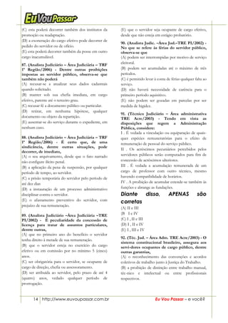 14 http://www.euvoupassar.com.br Eu Vou Passar – e você?
(C) esta poderá decorrer também dos institutos da
promoção ou readaptação.
(D) a exoneração do cargo efetivo pode decorrer de
pedido do servidor ou de ofício.
(E) esta poderá decorrer também da posse em outro
cargo inacumulável.
87. (Analista Judiciário – Área Judiciária – TRF
1ª Região/2006) - Dentre outras proibições
impostas ao servidor público, observa-se que
também não poderá
(A) recusar-se a atualizar seus dados cadastrais
quando solicitado.
(B) manter sob sua chefia imediata, em cargo
efetivo, parente até o terceiro grau.
(C) recusar fé a documento público ou particular.
(D) retirar, em nenhuma hipótese, qualquer
documento ou objeto da repartição.
(E) ausentar-se do serviço durante o expediente, em
nenhum caso.
88. (Analista Judiciário – Área Judiciária – TRF
1ª Região/2006) - É certo que, de uma
sindicância, dentre outras situações, pode
decorrer, de imediato,
(A) o seu arquivamento, desde que o fato narrado
não configure ilícito penal.
(B) a aplicação da pena de suspensão, por qualquer
período de tempo, ao servidor.
(C) a prisão temporária do servidor pelo período de
até dez dias
(D) a instauração de um processo administrativo
disciplinar contra o servidor.
(E) o afastamento preventivo do servidor, com
prejuízo de sua remuneração.
89. (Analista Judiciário –Área Judiciária –TRE
PI/2002) - É peculiaridade da concessão de
licença para tratar de assuntos particulares,
dentre outras,
(A) que no primeiro ano do benefício o servidor
tenha direito à metade de sua remuneração.
(B) que o servidor esteja no exercício do cargo
efetivo ou em comissão por no mínimo 5 (cinco)
anos.
(C) ser obrigatória para o servidor, se ocupante de
cargo de direção, chefia ou assessoramento.
(D) ser atribuída ao servidor, pelo prazo de até 4
(quatro) anos, vedado qualquer período de
prorrogação.
(E) que o servidor seja ocupante de cargo efetivo,
desde que não esteja em estágio probatório.
90. (Analista Judic. –Área Jud.–TRE PI/2002) -
No que se refere às férias do servidor público,
observa-se que
(A) podem ser interrompidas por motivo de serviço
eleitoral.
(B) podem ser acumuladas até o máximo de três
períodos.
(C) é permitido levar à conta de férias qualquer falta ao
serviço.
(D) não haverá necessidade de carência para o
primeiro período aquisitivo.
(E) não podem ser gozadas em parcelas por ser
medida de higidez.
91. (Técnico Judiciário – Área administrativa
TRE Acre/2003) - Tendo em vista as
disposições que regem a Administração
Pública, considere:
I . É vedada a vinculação ou equiparação de quais-
quer espécies remuneratórias para o efeito de
remuneração de pessoal do serviço público.
II . Os acréscimos pecuniários percebidos pelos
servidores públicos serão computados para fim de
concessão de acréscimos ulteriores.
III . É vedada a acumulação remunerada de um
cargo de professor com outro técnico, mesmo
havendo compatibilidade de horários.
IV . A proibição de acumular estende-se também às
funções e abrange as fundações.
Diante disso, APENAS são
corretas
(A) II e III
(B)) I e IV
(C) I , II e III
(D) I , II e IV
(E) I , III e IV
92. (Téc. Jud. – Área Adm. TRE Acre/2003) - O
sistema constitucional brasileiro, assegura aos
servi-dores ocupantes de cargo público, dentre
outras garantias,
(A) o reconhecimento das convenções e acordos
coletivos de trabalho junto à Justiça do Trabalho.
(B) a proibição de distinção entre trabalho manual,
téc-nico e intelectual ou entre profissionais
respectivos.
 