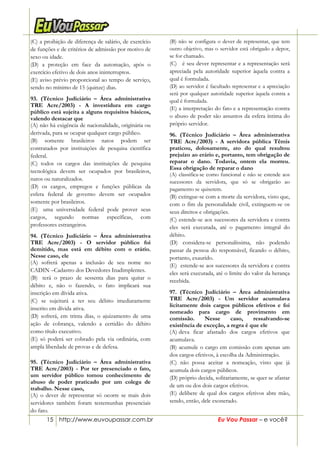 15 http://www.euvoupassar.com.br Eu Vou Passar – e você?
(C) a proibição de diferença de salário, de exercício
de funções e de critérios de admissão por motivo de
sexo ou idade.
(D) a proteção em face da automação, após o
exercício efetivo de dois anos ininterruptos.
(E) aviso prévio proporcional ao tempo de serviço,
sendo no mínimo de 15 (quinze) dias.
93. (Técnico Judiciário – Área administrativa
TRE Acre/2003) - A investidura em cargo
público está sujeita a alguns requisitos básicos,
valendo destacar que
(A) não há exigência de nacionalidade, originária ou
derivada, para se ocupar qualquer cargo público.
(B) somente brasileiros natos podem ser
contratados por instituições de pesquisa científica
federal.
(C) todos os cargos das instituições de pesquisa
tecnológica devem ser ocupados por brasileiros,
natos ou naturalizados.
(D) os cargos, empregos e funções públicas da
esfera federal de governo devem ser ocupados
somente por brasileiros.
(E)) uma universidade federal pode prover seus
cargos, segundo normas específicas, com
professores estrangeiros.
94. (Técnico Judiciário – Área administrativa
TRE Acre/2003) - O servidor público foi
demitido, mas está em débito com o erário.
Nesse caso, ele
(A) sofrerá apenas a inclusão de seu nome no
CADIN –Cadastro dos Devedores Inadimplentes.
(B)) terá o prazo de sessenta dias para quitar o
débito e, não o fazendo, o fato implicará sua
inscrição em dívida ativa.
(C) se sujeitará a ter seu débito imediatamente
inscrito em dívida ativa.
(D) sofrerá, em trinta dias, o ajuizamento de uma
ação de cobrança, valendo a certidão do débito
como título executivo.
(E) só poderá ser cobrado pela via ordinária, com
ampla liberdade de provas e de defesa.
95. (Técnico Judiciário – Área administrativa
TRE Acre/2003) - Por ter presenciado o fato,
um servidor público tomou conhecimento de
abuso de poder praticado por um colega de
trabalho. Nesse caso,
(A) o dever de representar só ocorre se mais dois
servidores também foram testemunhas presenciais
do fato.
(B) não se configura o dever de representar, que tem
outro objetivo, mas o servidor está obrigado a depor,
se for chamado.
(C))) é seu dever representar e a representação será
apreciada pela autoridade superior àquela contra a
qual é formulada.
(D) ao servidor é facultado representar e a apreciação
será por qualquer autoridade superior àquela contra a
qual é formulada.
(E) a interpretação do fato e a representação contra
o abuso de poder são assuntos da esfera íntima do
próprio servidor.
96. (Técnico Judiciário – Área administrativa
TRE Acre/2003) - A servidora pública Têmis
praticou, dolosamente, ato do qual resultou
prejuízo ao erário e, portanto, tem obrigação de
reparar o dano. Todavia, ontem ela morreu.
Essa obrigação de reparar o dano
(A) classifica-se como funcional e não se estende aos
sucessores da servidora, que só se obrigarão ao
pagamento se quiserem.
(B) extingue-se com a morte da servidora, visto que,
com o fim da personalidade civil, extinguem-se os
seus direitos e obrigações.
(C) estende-se aos sucessores da servidora e contra
eles será executada, até o pagamento integral do
débito.
(D) considera-se personalíssima, não podendo
passar da pessoa do responsável, ficando o débito,
portanto, exaurido.
(E)) estende-se aos sucessores da servidora e contra
eles será executada, até o limite do valor da herança
recebida.
97. (Técnico Judiciário – Área administrativa
TRE Acre/2003) - Um servidor acumulava
licitamente dois cargos públicos efetivos e foi
nomeado para cargo de provimento em
comissão. Nesse caso, ressalvando-se
existência de exceção, a regra é que ele
(A))deva ficar afastado dos cargos efetivos que
acumulava.
(B) acumule o cargo em comissão com apenas um
dos cargos efetivos, à escolha da Administração.
(C) não possa aceitar a nomeação, visto que já
acumula dois cargos públicos.
(D) próprio decida, solitariamente, se quer se afastar
de um ou dos dois cargos efetivos.
(E) delibere de qual dos cargos efetivos abre mão,
sendo, então, dele exonerado.
 