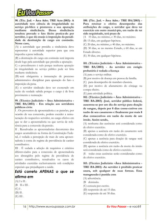 16 http://www.euvoupassar.com.br Eu Vou Passar – e você?
98. (Téc. Jud. – Área Adm. TRE Acre-2003)- A
autoridade teve ciência de irregularidade no
serviço pú-blico e promoveu a sua apuração
mediante sindicância. Dessa sindicância
resultou provado o fato ilícito pratica-do por
servidor, o que dá ensejo à imposição da penali-
dade de destituição de cargo em comissão.
Nesse caso,
(A) a autoridade que presidiu a sindicância deve
representar à autoridade superior para que esta
imponha a pena indicada.
(B) a destituição do cargo em comissão será imposta
desde logo pela autoridade que presidiu a apuração.
C) o procedimento é nulo porque nenhuma apuração
de irregularidade no serviço público pode ser feita
mediante sindicância.
(D))será obrigatória a instauração de processo
administrativo disciplinar para apuração do fato e
imposição da pena.
(E) o servidor sindicado deve ser exonerado em
razão da verdade sabida porque o cargo é de livre
provimento e nomeação
99. (Técnico Judiciário – Área Administrativa -
TRE BA/2003) - Em relação aos servidores
públicos civis:
I . Os proventos de aposentadoria e as pensões, por
ocasião de sua concessão, podem exceder a remu-
neração do respectivo servidor, no cargo efetivo em
que se der a aposentadoria ou que serviu de refe-
rência para a concessão da pensão.
II . Ressalvadas as aposentadorias decorrentes dos
cargos acumuláveis na forma da Constituição Fede-
ral, é vedada a percepção de mais de uma aposen-
tadoria à conta do regime de previdência de caráter
contributivo.
III . É vedada a adoção de requisitos e critérios
diferen-ciados para a concessão de aposentadoria
aos abrangidos pelo regime de previdência de
caráter contributivo, ressalvados os casos de
atividades exercidas exclusivamente sob condições
especiais que prejudiquem a saúde.
Está correto APENAS o que se
afirma em
(A) I e II .
(B)) II e III .
(C) I .
(D) II .
(E) III .
100. (Téc. Jud. – Área Adm.- TRE BA/2003) -
Para retomar o efetivo desempenho das
atribuições do cargo, o servidor que deva ter
exercício em outro municí-pio, em razão de ter
sido requisitado, terá prazo de
(A)) 10 dias, no mínimo, e 30 dias, no máximo.
(B) 15 dias, em qualquer hipótese.
(C) 20 dias, no mínimo, e 40 dias, no máximo.
(D) 30 dias, se no mesmo Estado, e 60 dias, se em
Estado diverso.
(E) 30 dias, em qualquer hipótese.
101. (Técnico Judiciário – Área Administrativa -
TRE BA/2003) - Ao servidor em estágio
probatório é vedada a licença
(A) para o serviço militar.
(B) por motivo de doença em pessoa da família.
(C)) para desempenho de mandato classista.
(D) por motivo de afastamento do cônjuge ou
compa-nheiro.
(E) para atividade política.
102. (Técnico Judiciário – Área Administrativa -
TRE BA-2003) -José, servidor público federal,
ausentou-se por um dia do serviço para doação
de sangue, depois por 8 dias conse-cutivos em
razão de seu casamento e finalmente por mais 8
dias consecutivos em razão da morte de um
irmão. Assim sendo,
(A) nenhuma das ausências será considerada como
de efetivo exercício.
(B) apenas a ausência em razão do casamento será
considerada como de efetivo exercício.
(C) apenas a ausência para doação de sangue será
considerada de efetivo exercício.
(D) apenas a ausência em razão da morte do irmão
será considerada como de efetivo exercício.
(E)) todas essas ausências serão consideradas como
de efetivo exercício.
103. (Técnico Judiciário –Área Administrativa -
TRE BA-2003) -Ao servidor é proibido praticar
usura, sob qualquer de suas formas. Essa
transgressão é punida com
(A) advertência.
(B)) demissão.
(C) censura por escrito.
(D) suspensão de até 15 dias.
(E) suspensão de até 30 dias.
 