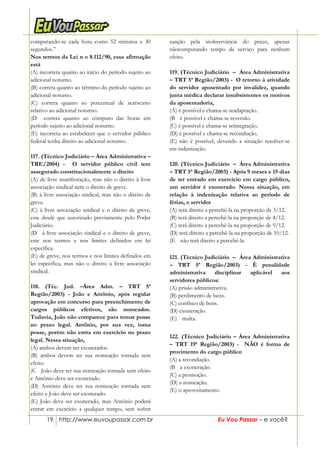 19 http://www.euvoupassar.com.br Eu Vou Passar – e você?
computando-se cada hora como 52 minutos e 30
segundos.”
Nos termos da Lei n o 8.112/90, essa afirmação
está
(A) incorreta quanto ao início do período sujeito ao
adicional noturno.
(B) correta quanto ao término do período sujeito ao
adicional noturno.
(C) correta quanto ao percentual de acréscimo
relativo ao adicional noturno.
(D)) correta quanto ao cômputo das horas em
período sujeito ao adicional noturno.
(E) incorreta ao estabelecer que o servidor público
federal tenha direito ao adicional noturno.
117. (Técnico Judiciário – Área Administrativa –
TRE/2004) - O servidor público civil tem
assegurado constitucionalmente o direito
(A) de livre manifestação, mas não o direito à livre
associação sindical nem o direito de greve.
(B) à livre associação sindical, mas não o direito de
greve.
(C) à livre associação sindical e o direito de greve,
este desde que autorizado previamente pelo Poder
Judiciário.
(D)) à livre associação sindical e o direito de greve,
este nos termos e nos limites definidos em lei
específica.
(E) de greve, nos termos e nos limites definidos em
lei específica, mas não o direito à livre associação
sindical.
118. (Téc. Jud. –Área Adm. – TRT 5ª
Região/2003) - João e Antônio, após regular
aprovação em concurso para preenchimento de
cargos públicos efetivos, são nomeados.
Todavia, João não comparece para tomar posse
no prazo legal. Antônio, por sua vez, toma
posse, porém não entra em exercício no prazo
legal. Nessa situação,
(A) ambos devem ser exonerados.
(B) ambos devem ter sua nomeação tornada sem
efeito.
(C)) João deve ter sua nomeação tornada sem efeito
e Antônio deve ser exonerado.
(D) Antônio deve ter sua nomeação tornada sem
efeito e João deve ser exonerado.
(E) João deve ser exonerado, mas Antônio poderá
entrar em exercício a qualquer tempo, sem sofrer
sanção pela inobservância do prazo, apenas
nãocomputando tempo de serviço para nenhum
efeito.
119. (Técnico Judiciário – Área Administrativa
– TRT 5ª Região/2003) - O retorno à atividade
do servidor aposentado por invalidez, quando
junta médica declarar insubsistentes os motivos
da aposentadoria,
(A) é possível e chama-se readaptação.
(B)) é possível e chama-se reversão.
(C) é possível e chama-se reintegração.
(D) é possível e chama-se recondução.
(E) não é possível, devendo a situação resolver-se
em indenização.
120. (Técnico Judiciário – Área Administrativa
– TRT 5ª Região/2003) - Após 9 meses e 15 dias
de ter entrado em exercício em cargo público,
um servidor é exonerado. Nessa situação, em
relação à indenização relativa ao período de
férias, o servidor
(A) terá direito a percebê-la na proporção de 3/12.
(B) terá direito a percebê-la na proporção de 4/12.
(C) terá direito a percebê-la na proporção de 9/12.
(D) terá direito a percebê-la na proporção de 10/12.
(E)) não terá direito a percebê-la.
121. (Técnico Judiciário – Área Administrativa
– TRT 5ª Região/2003) - É penalidade
administrativa disciplinar aplicável aos
servidores públicos:
(A) prisão administrativa.
(B) perdimento de bens.
(C) confisco de bens.
(D) exoneração.
(E))) multa.
122. (Técnico Judiciário – Área Administrativa
– TRT 19ª Região/2003) - NÃO é forma de
provimento do cargo público
(A) a recondução.
(B)) a exoneração.
(C) a promoção.
(D) a nomeação.
(E) o aproveitamento.
 