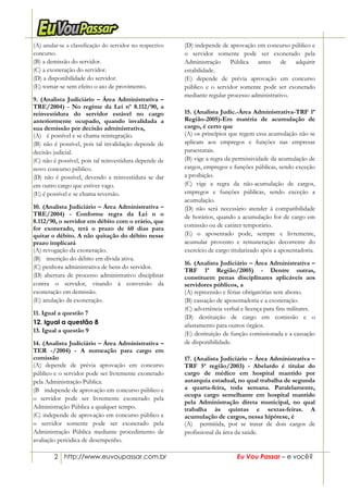 2 http://www.euvoupassar.com.br Eu Vou Passar – e você?
(A) anular-se a classificação do servidor no respectivo
concurso.
(B) a demissão do servidor.
(C) a exoneração do servidor.
(D) a disponibilidade do servidor.
(E) tornar-se sem efeito o ato de provimento.
9. (Analista Judiciário – Área Administrativa –
TRE/2004) - No regime da Lei nº 8.112/90, a
reinvestidura do servidor estável no cargo
anteriormente ocupado, quando invalidada a
sua demissão por decisão administrativa,
(A))) é possível e se chama reintegração.
(B) não é possível, pois tal invalidação depende de
decisão judicial.
(C) não é possível, pois tal reinvestidura depende de
novo concurso público.
(D) não é possível, devendo a reinvestidura se dar
em outro cargo que estiver vago.
(E) é possível e se chama reversão.
10. (Analista Judiciário – Área Administrativa –
TRE/2004) - Conforme regra da Lei n o
8.112/90, o servidor em débito com o erário, que
for exonerado, terá o prazo de 60 dias para
quitar o débito. A não quitação do débito nesse
prazo implicará
(A) revogação da exoneração.
(B))) inscrição do débito em dívida ativa.
(C) penhora administrativa de bens do servidor.
(D) abertura de processo administrativo disciplinar
contra o servidor, visando à conversão da
exoneração em demissão.
(E) anulação da exoneração.
11. Igual a questão 7
12. Igual a questão 8
13. Igual a questão 9
14. (Analista Judiciário – Área Administrativa –
TER -/2004) - A nomeação para cargo em
comissão
(A) depende de prévia aprovação em concurso
público e o servidor pode ser livremente exonerado
pela Administração Pública.
(B)) independe de aprovação em concurso público e
o servidor pode ser livremente exonerado pela
Administração Pública a qualquer tempo.
(C) independe de aprovação em concurso público e
o servidor somente pode ser exonerado pela
Administração Pública mediante procedimento de
avaliação periódica de desempenho.
(D) independe de aprovação em concurso público e
o servidor somente pode ser exonerado pela
Administração Pública antes de adquirir
estabilidade.
(E) depende de prévia aprovação em concurso
público e o servidor somente pode ser exonerado
mediante regular processo administrativo.
15. (Analista Judic.-Área Administrativa-TRF 1ª
Região-2005)-Em matéria de acumulação de
cargo, é certo que
(A) os princípios que regem essa acumulação não se
aplicam aos empregos e funções nas empresas
paraestatais.
(B) vige a regra da permissividade da acumulação de
cargos, empregos e funções públicas, sendo exceção
a proibição.
(C) vige a regra da não-acumulação de cargos,
empregos e funções públicas, sendo exceção a
acumulação.
(D) não será necessário atender à compatibilidade
de horários, quando a acumulação for de cargo em
comissão ou de caráter temporário.
(E) o aposentado pode, sempre e livremente,
acumular provento e remuneração decorrente do
exercício de cargo titularizado após a aposentadoria.
16. (Analista Judiciário – Área Administrativa –
TRF 1ª Região/2005) - Dentre outras,
constituem penas disciplinares aplicáveis aos
servidores públicos, a
(A) repreensão e férias obrigatórias sem abono.
(B) cassação de aposentadoria e a exoneração.
(C) advertência verbal e licença para fins militares.
(D) destituição de cargo em comissão e o
afastamento para outros órgãos.
(E))destituição de função comissionada e a cassação
de disponibilidade.
17. (Analista Judiciário – Área Administrativa –
TRF 5ª região/2003) - Abelardo é titular do
cargo de médico em hospital mantido por
autarquia estadual, no qual trabalha de segunda
a quarta-feira, toda semana. Paralelamente,
ocupa cargo semelhante em hospital mantido
pela Administração direta municipal, no qual
trabalha às quintas e sextas-feiras. A
acumulação de cargos, nessa hipótese, é
(A))) permitida, por se tratar de dois cargos de
profissional da área da saúde.
 