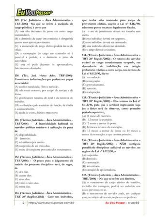 21 http://www.euvoupassar.com.br Eu Vou Passar – e você?
129. (Téc. Judiciário – Área Administrativa -
TRF-2006) –No que se refere à vacância de
cargo público, é certo que
(A) esta não decorrerá da posse em outro cargo
inacumulável.
(B) a demissão de cargo em comissão é obrigatória
quatro anos após o provimento.
(C)) a exoneração do cargo efetivo poderá dar-se de
ofício.
(D) a exoneração do cargo em comissão só é
possível a pedido, e a demissão a juízo da
autoridade.
(E) esta só pode decorrer de aposentadoria,
falecimento e demissão.
130. (Téc. Jud. –Área Adm. TRF-2006)-
Constituem indenizações que podem ser pagas
ao servidor:
(A) auxílios natalidade, óbito e reclusão.
(B) adicionais noturno, por tempo de serviço e de
férias.
(C) gratificações natalina, de local e da natureza do
trabalho.
(D) retribuições pelo exercício de função, de chefia
e assessoramento.
(E) ajuda-de-custo, diárias e transporte.
131. (Técnico Judiciário – Área Administrativa –
TRF/2006) - A inassiduidade habitual do
servidor público sujeita-o à aplicação da pena
de
(A) disponibilidade.
(B)) demissão.
(C) advertência por escrito.
(D) suspensão de até trinta dias.
(E) multa de cinqüenta por cento dos vencimentos.
132. (Técnico Judiciário – Área Administrativa –
TRF/2006) - O prazo para o julgamento da
revisão do processo disciplinar será, de regra,
de
(A) dez dias.
(B) quinze dias.
(C) vinte dias.
(D) vinte e cinco dias.
(E) trinta dias.
133. (Técnico Judiciário – Área Administrativa –
TRT 20ª Região/2002) - Caso um indivíduo,
que tenha sido nomeado para cargo de
provimento efetivo, sujeito à Lei nº 8.112/90,
não tome posse no prazo legalmente fixado,
(A)) o ato de provimento deverá ser tornado sem
efeito.
(B) esse indivíduo deverá ser suspenso.
(C) esse indivíduo deverá ser exonerado.
(D) esse indivíduo deverá ser demitido.
(E) o cargo deverá ser extinto.
03/07/02 - 16:49
134. (Técnico Judiciário – Área Administrativa –
TRT 20ª Região/2002) - O retorno do servidor
estável ao cargo anteriormente ocupado, em
decorrência de inabilitação em estágio
probatório relativo a outro cargo, nos termos da
Lei nº 8.112/90, diz-se
(A)) recondução.
(B) reintegração.
(C) aproveitamento.
(D) reversão.
(E) readaptação.
135. (Técnico Judiciário – Área Administrativa –
TRT 20ª Região/2002) - Nos termos da Lei nº
8.112/90, para que o servidor ingressante faça
jus a férias terá de observar, como primeiro
período aquisitivo,
(A) 14 meses de exercício.
(B))) 12 meses de exercício.
(C) 12 meses a contar da posse.
(D) 14 meses a contar da nomeação.
(E) 12 meses a contar da posse ou 14 meses a
contar da nomeação, o que ocorrer primeiro.
136. (Técnico Judiciário – Área Administrativa –
TRT 20ª Região/2002) - NÃO configura
penalidade disciplinar aplicável ao servidor, no
regime da Lei nº 8.112/90, a
(A) suspensão.
(B) demissão.
(C))exoneração.
(D) advertência.
(E) cassação de aposentadoria.
137. (Técnico Judiciário – Àrea Administrativa -
TRE/2004) - No que se refere aos direitos,
(A) o vencimento do cargo efetivo do servidor,
excluído das vantagens, poderá ser reduzido nos
casos previstos em lei.
(B) o vencimento do servidor pode, em qualquer
caso, ser objeto de arresto, seqüestro ou penhora.
 