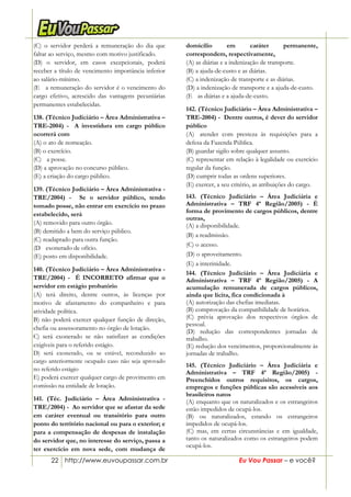 22 http://www.euvoupassar.com.br Eu Vou Passar – e você?
(C) o servidor perderá a remuneração do dia que
faltar ao serviço, mesmo com motivo justificado.
(D) o servidor, em casos excepcionais, poderá
receber a título de vencimento importância inferior
ao salário-mínimo.
(E)) a remuneração do servidor é o vencimento do
cargo efetivo, acrescido das vantagens pecuniárias
permanentes estabelecidas.
138. (Técnico Judiciário – Àrea Administrativa –
TRE-2004) - A investidura em cargo público
ocorrerá com
(A) o ato de nomeação.
(B) o exercício.
(C))) a posse.
(D) a aprovação no concurso público.
(E) a criação do cargo público.
139. (Técnico Judiciário – Àrea Administrativa -
TRE/2004) - Se o servidor público, tendo
tomado posse, não entrar em exercício no prazo
estabelecido, será
(A) removido para outro órgão.
(B) demitido a bem do serviço público.
(C) readaptado para outra função.
(D)) exonerado de ofício.
(E) posto em disponibilidade.
140. (Técnico Judiciário – Àrea Administrativa -
TRE/2004) - É INCORRETO afirmar que o
servidor em estágio probatório
(A) terá direito, dentre outros, às licenças por
motivo de afastamento do companheiro e para
atividade política.
B) não poderá exercer qualquer função de direção,
chefia ou assessoramento no órgão de lotação.
C) será exonerado se não satisfizer as condições
exigíveis para o referido estágio.
D) será exonerado, ou se estável, reconduzido ao
cargo anteriormente ocupado caso não seja aprovado
no referido estágio
E) poderá exercer qualquer cargo de provimento em
comissão na entidade de lotação.
141. (Téc. Judiciário – Àrea Administrativa -
TRE/2004) - Ao servidor que se afastar da sede
em caráter eventual ou transitório para outro
ponto do território nacional ou para o exterior; e
para a compensação de despesas de instalação
do servidor que, no interesse do serviço, passa a
ter exercício em nova sede, com mudança de
domicílio em caráter permanente,
correspondem, respectivamente,
(A) as diárias e a indenização de transporte.
(B) a ajuda-de-custo e as diárias.
(C) a indenização de transporte e as diárias.
(D) a indenização de transporte e a ajuda-de-custo.
(E)) as diárias e a ajuda-de-custo.
142. (Técnico Judiciário – Àrea Administrativa –
TRE-2004) - Dentre outros, é dever do servidor
público
(A)) atender com presteza às requisições para a
defesa da Fazenda Pública.
(B) guardar sigilo sobre qualquer assunto.
(C) representar em relação à legalidade ou exercício
regular da função.
(D) cumprir todas as ordens superiores.
(E) exercer, a seu critério, as atribuições do cargo.
143. (Técnico Judiciário – Área Judiciária e
Administrativa – TRF 4ª Região/2005) - É
forma de provimento de cargos públicos, dentre
outras,
(A) a disponibilidade.
(B) a readmissão.
(C) o acesso.
(D) o aproveitamento.
(E) a interinidade.
144. (Técnico Judiciário – Área Judiciária e
Administrativa – TRF 4ª Região/2005) - A
acumulação remunerada de cargos públicos,
ainda que lícita, fica condicionada à
(A) autorização das chefias imediatas.
(B) comprovação da compatibilidade de horários.
(C) prévia aprovação dos respectivos órgãos de
pessoal.
(D) redução das correspondentes jornadas de
trabalho.
(E) redução dos vencimentos, proporcionalmente às
jornadas de trabalho.
145. (Técnico Judiciário – Área Judiciária e
Administrativa – TRF 4ª Região/2005) -
Preenchidos outros requisitos, os cargos,
empregos e funções públicas são acessíveis aos
brasileiros natos
(A) enquanto que os naturalizados e os estrangeiros
estão impedidos de ocupá-los.
(B) ou naturalizados, estando os estrangeiros
impedidos de ocupá-los.
(C) mas, em certas circunstâncias e em igualdade,
tanto os naturalizados como os estrangeiros podem
ocupá-los.
 