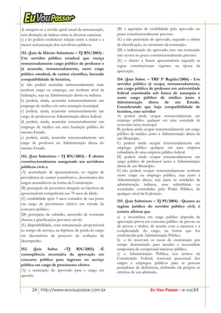 24 http://www.euvoupassar.com.br Eu Vou Passar – e você?
d) assegura-se a revisão geral anual da remuneração,
sem distinção de índices entre as diversas carreiras;
e) a lei poderá estabelecer relação entre a maior e a
menor remuneração dos servidores públicos.
151. (Juiz de Direito Substituto – TJ RN/2003) -
Um servidor público estadual que exerça
remuneradamente cargo público de professor e
já acumule, remuneradamente, outro cargo
público estadual, de caráter científico, havendo
compatibilidade de horários,
a) não poderá acumular remuneradamente mais
nenhum cargo ou emprego, em nenhum nível da
federação, seja na Administração direta ou indireta.
b) poderá, ainda, acumular remuneradamente um
emprego de médico em uma autarquia municipal.
c) poderá, ainda, acumular remuneradamente um
cargo de professor na Administração direta federal.
d) poderá, ainda, acumular remuneradamente um
emprego de médico em uma fundação pública do
mesmo Estado.
e) poderá, ainda, acumular remuneradamente um
cargo de professor na Administração direta do
mesmo Estado.
152. (Juiz Substituto – TJ RN/2003) - É direito
constitucionalmente assegurado aos servidores
públicos civis a
(A) acumulação de aposentadorias, no regime de
previdência de caráter contributivo, decorrentes dos
cargos acumuláveis na forma da Constituição.
(B) percepção de proventos integrais na hipótese de
aposentadoria compulsória aos 70 anos de idade.
(C) estabilidade após 3 anos contados de sua posse
em cargo de provimento efetivo em virtude de
concurso público.
(D) percepção de subsídio, acrescido de eventuais
abonos e gratificações previstos em lei.
(E) disponibilidade, com remuneração proporcional
ao tempo de serviço, na hipótese de perda do cargo
em decorrência de processo de avaliação de
desempenho.
153. (Juiz Subst. –TJ RN/2003) -É
conseqüência necessária da aprovação em
concurso público para ingresso no serviço
pública em cargo de provimento efetivo
(A) a nomeação do aprovado para o cargo em
questão.
(B) a aquisição de estabilidade pelo aprovado no
prazo constitucionalmente previsto.
(C) a não preterição do aprovado, segundo a ordem
de classificação, no momento da nomeação.
(D) a indenização do aprovado caso sua nomeação
não ocorra no prazo constitucionalmente previsto.
(E) o direito á futura aposentadoria segundo as
regras constitucionais vigentes na época da
aprovação.
154. (Juiz Subst. – TRF 5ª Região/2006) - Um
servidor público já ocupa, remuneradamente,
um cargo público de professor em universidade
federal constituída sob forma de autarquia e
outro cargo público de médico junto à
Administração direta de um Estado.
Considerando que haja compatibilidade de
horários, esse servidor
A) poderá ainda ocupar remuneradamente um
emprego público qualquer em uma sociedade de
economia mista municipal
B) poderá ainda ocupar remuneradamente um cargo
público de médico junto à Administração direta de
um Município.
C) poderá ainda ocupar remuneradamente um
emprego público qualquer em uma empresa
subsidiária de uma empresa pública federal.
D) poderá ainda ocupar remuneradamente um
cargo público de professor junto à Administração
direta de um Município.
E))não poderá ocupar remuneradamente nenhum
outro cargo ou emprego público, seja junto à
Administração direta, seja junto às entidades da
administração indireta, suas subsidiárias ou
sociedades controladas pelo Poder Público, de
qualquer nível da Federação.
155. (Juiz Substituto – TJ PI/2004) - Quanto ao
regime jurídico do servidor público civil, é
correto afirmar que
a) a investidura em cargo público depende de
aprovação prévia em concurso público de provas ou
de provas e títulos, de acordo com a natureza e a
complexidade do cargo, na forma que for
estabelecida pela Administração Pública.
b) a lei reservará os casos de contratação por
tempo determinado para atender a necessidade
temporária de excepcional interesse público.
c) a Administração Pública, nos termos da
Constituição Federal, reservará percentual dos
cargos e empregos públicos para as pessoas
portadoras de deficiência, definindo ela própria os
critérios de sua admissão.
 