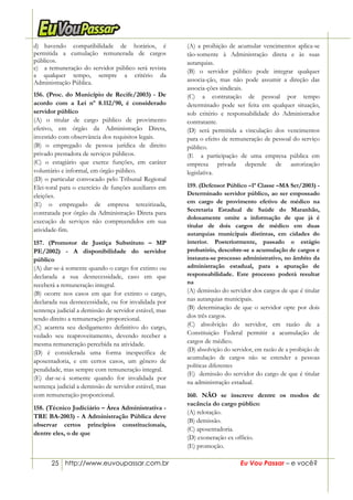 25 http://www.euvoupassar.com.br Eu Vou Passar – e você?
d) havendo compatibilidade de horários, é
permitida a cumulação remunerada de cargos
públicos.
e) a remuneração do servidor público será revista
a qualquer tempo, sempre a critério da
Administração Pública.
156. (Proc. do Município de Recife/2003) - De
acordo com a Lei nº 8.112/90, é considerado
servidor público
(A) o titular de cargo público de provimento
efetivo, em órgão da Administração Direta,
investido com observância dos requisitos legais.
(B) o empregado de pessoa jurídica de direito
privado prestadora de serviços públicos.
(C) o estagiário que exerce funções, em caráter
voluntário e informal, em órgão público.
(D) o particular convocado pelo Tribunal Regional
Elei-toral para o exercício de funções auxiliares em
eleições.
(E) o empregado de empresa terceirizada,
contratada por órgão da Administração Direta para
execução de serviços não compreendidos em sua
atividade-fim.
157. (Promotor de Justiça Substituto – MP
PE/2002) - A disponibilidade do servidor
público
(A) dar-se-á somente quando o cargo for extinto ou
declarada a sua desnecessidade, caso em que
receberá a remuneração integral.
(B) ocorre nos casos em que for extinto o cargo,
declarada sua desnecessidade, ou for invalidada por
sentença judicial a demissão de servidor estável, mas
tendo direito a remuneração proporcional.
(C) acarreta seu desligamento definitivo do cargo,
vedado seu reaproveitamento, devendo receber a
mesma remuneração percebida na atividade.
(D) é considerada uma forma inespecífica de
aposentadoria, e em certos casos, um gênero de
penalidade, mas sempre com remuneração integral.
(E) dar-se-á somente quando for invalidada por
sentença judicial a demissão de servidor estável, mas
com remuneração proporcional.
158. (Técnico Judiciário – Área Administrativa -
TRE BA-2003) - A Administração Pública deve
observar certos princípios constitucionais,
dentre eles, o de que
(A) a proibição de acumular vencimentos aplica-se
tão-somente à Administração direta e às suas
autarquias.
(B) o servidor público pode integrar qualquer
associa-ção, mas não pode assumir a direção das
associa-ções sindicais.
(C) a contratação de pessoal por tempo
determinado pode ser feita em qualquer situação,
sob critério e responsabilidade do Administrador
contratante.
(D) será permitida a vinculação dos vencimentos
para o efeito de remuneração de pessoal do serviço
público.
(E)) a participação de uma empresa pública em
empresa privada depende de autorização
legislativa.0
159. (Defensor Público –1ª Classe –MA Set/2003) -
Determinado servidor público, ao ser empossado
em cargo de provimento efetivo de médico na
Secretaria Estadual de Saúde do Maranhão,
dolosamente omite a informação de que já é
titular de dois cargos de médico em duas
autarquias municipais distintas, em cidades do
interior. Posteriormente, passado o estágio
probatório, descobre-se a acumulação de cargos e
instaura-se processo administrativo, no âmbito da
administração estadual, para a apuração de
responsabilidade. Este processo poderá resultar
na
(A) demissão do servidor dos cargos de que é titular
nas autarquias municipais.
(B) determinação de que o servidor opte por dois
dos três cargos.
(C) absolvição do servidor, em razão de a
Constituição Federal permitir a acumulação de
cargos de médico.
(D) absolvição do servidor, em razão de a proibição de
acumulação de cargos não se estender a pessoas
políticas diferentes
(E)) demissão do servidor do cargo de que é titular
na administração estadual.
160. NÃO se inscreve dentre os modos de
vacância do cargo público:
(A) relotação.
(B) demissão.
(C) aposentadoria.
(D) exoneração ex officio.
(E) promoção.
 