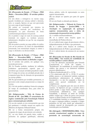 26 http://www.euvoupassar.com.br Eu Vou Passar – e você?
161. (Procurador do Estado – 3ª Classe – PGE
Bahia – Novembro/2003) - O servidor público
estável
(A) terá direito a reintegrar-se no mesmo cargo,
quando invalidada por sentença judicial a demissão,
salvo se ocupado, hipótese em que será aproveitado
em outro cargo de igual hierarquia.
(B) poderá ser exonerado por iniciativa da
Administração, motivada por insuficiência de
desempenho ou para observância do limite
constitucional para despesas com pessoal.
(C) só perderá o cargo em razão de sentença judicial
transitada em julgado ou mediante processo
administrativo disciplinar em que lhe seja assegurada
ampla defesa.
(D) não poderá acumular um cargo público de médico
com um de professor. (E) ficará em disponibilidade
remunerada, com remuneração integral, se extinto o
cargo ou declarada a sua desnecessidade.
162. (Procurador do Estado – 3ª Classe – PGE
Bahia – Novembro/2003) - Assinale a
alternativa correta dentre as alinhadas a seguir:
(A) O servidor não poderá, em qualquer caso,
acumular proventos.
(B) Os Estados poderão, mediante lei ordinária,
estabelecer aposentadoria especial para os
servidores que exerçam atividade prejudicial à saúde.
(C) O tempo de serviço em atividade privada não é
computável para fins de obtenção de aposentadoria
no serviço público
(D) Na aposentadoria por invalidez permanente, os
proventos serão sempre proporcionais ao tempo de
serviço.
(E) A lei não poderá estabelecer forma de contagem
de tempo de contribuição ficto, para efeito de
aposentadoria.
163. (Subprocurador – Trib. de Contas do
Estado de SE - Jan/2004) -É característica do
regime estabelecido pela Constituição Federal
para a remuneração por subsídio
(A) sua não sujeição ao teto remuneratório que tem
por parâmetro o subsídio mensal em espécie dos
Ministros do Supremo Tribunal Federal.
(B) ser a forma remuneratória própria dos
ocupantes de cargos de provimento em comissão.
(C)) ser este fixado em parcela única, vedado o
acréscimo de qualquer gratificação, adicional,
abono, prêmio, verba de representação ou outra
espécie remuneratória.
(D) sua adoção ser optativa por parte do agente
público.
(E) ser este fixado ou alterado por decreto.
26/12/01 -
164. (Subprocurador – Tribunal de Contas do
Estado de Sergipe – Janeiro/2004) - A
vinculação ou equiparação de quaisquer
espécies remuneratórias para o efeito de
remuneração de pessoal do serviço público
(A)) é vedada constitucionalmente.
(B) só é cabível entre funções iguais ou
assemelhadas de Poderes diversos.
(C) só é cabível entre cargos de provimento efetivo,
independentemente do Poder a que pertençam.
(D) só é cabível entre funções de confiança,
independentemente do Poder a que pertençam.
(E) só é cabível dentro da estrutura de um mesmo
Poder.
165. (Procurador do Estado do Rio Grande do
Norte/2004) - Em matéria de estabilidade do
servidor público é correto afirmar:
a) Uma das alterações introduzidas pela Emenda
Constitucional n. 19/98 diz respeito à
"flexibilização" da estabilidade do servidor público
vitalício, que passou a ser demissível mediante
processo administrativo.
b) Restou fortalecida pela EC n. 19/98.
c) Foi relativizada pela EC n. 19/98. O servidor
público passou a ser demissível também mediante
procedimento administrativo de avaliação de
desempenho e se não for cumprido o limite de
gastos com pessoal estabelecido em lei
complementar.
d) Passou a ser adquirida após três anos de efetivo
exercício. As hipóteses em que o servidor efetivo
poderá perder o cargo foram ampliadas no texto
constitucional, admitindo-se, sem qualquer
formalidade, a demissão ad nutum do servidor
público sempre que o limite de gastos com pessoal
superar os limites fixados em lei complementar.
e) A estabilidade beneficia os servidores ocupantes
de cargos e empregos públicos, cumprido o estágio
probatório de três anos, desde que submetidos a
avaliação especial de desempenho por comissão
instituída para essa finalidade.
166. (Advogado – DESENBAHIA/2002) - Uma
emenda constitucional ampliou os casos de
permissão de acumulação remunerada de
 