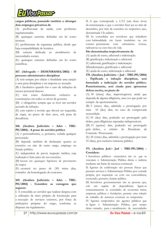 27 http://www.euvoupassar.com.br Eu Vou Passar – e você?
cargos públicos, passando também a abranger
dois empregos privativos de
(A)) profissionais de saúde, com profissões
regulamentadas.
(B) quaisquer carreiras definidas em lei como
técnicas.
(C) profissionais da segurança pública, desde que
haja compatibilidade de horários.
(D) carreira dedicada ao atendimento de
necessidades sociais.
(E) quaisquer carreiras definidas em lei como
científicas.
167. (Advogado – DESENBAHIA/2002) - O
processo administrativo disciplinar
(A) terá sempre por objeto e finalidade uma sanção
e uma pena disciplinar a ser imposta ao acusado.
(B) é facultativo quando for o caso de infrações de
menor potencial danoso.
(C) tem como fundamento exclusivo as
constituições em todos os níveis de governo.
(D)) é obrigatório sempre que se tiver um servidor
acusado de infração.
(E) está sujeito à revisão que deverá ser requerida,
de regra, no prazo de dois anos, sob pena de
decadência.
168. (Analista Judiciário – Adm - TRE-
PE/2004) - A posse do servidor público
(A) é personalíssima, e, portanto, vedada qualquer
procuração
(B) depende também de declaração quanto ao
exercício ou não de outro cargo, emprego ou
função pública.
(C) independerá de previa inspeção médica, cuja
realização é feita antes do seu exercício.
(D) haverá em quaisquer hipóteses de provimento
de cargos.
(E) ocorrerá no prazo de (30) trinta dias,
contados da homologação do concurso.
169. (Analista Judiciário – Adm - TRE-
PE/2004) - Considere as vantagens que
seguem:
I. A concedida ao servidor que realizar despesa com
a utilização de meio próprio de locomoção para
a execução de serviços externos, por força de
atribuições próprias do cargo, conforme se
dispuser em regulamento.
II. A que corresponde a 1/12 (um doze ávos)
da remuneração a que o servidor fizer jus ao mês de
dezembro, por mês de exercício no respectivo ano,
denominada 13o salário.
III. As concedidas aos servidores que trabalhem
com habitualidade em locais insalubres ou em
contato permanente com substâncias tóxicas,
radioativas ou com risco de vida.
São denominadas respectivamente de
(A) ajuda-de-custo, adicional e indenização.
(B) gratificação, indenização e adicional.
(C) adicional, gratificação e indenização.
(D)indenização, gratificação e adicional.
(E) ajuda-de-custo, indenização e adicional.
170. (Analista Judiciário – Jud - TRE-PE/2004)
- Tipificada a infração disciplinar, será
formulada a indiciação do servidor público.
Posteriormente, será citado para apresentar
defesa escrita, no prazo de
(A) 30 (trinta) dias, improrrogáveis, ainda que
dependa de alguma diligência, uma vez que pode ser
cumpri- da oportunamente.
(B) 5 (cinco) dias, admitida a prorrogação por
mais 10 (dez) dias, no caso de comprovada
necessidade.
(C) 10 (dez) dias, podendo ser prorrogado pelo
dobro, para diligências reputadas indispensáveis.
(D) 15 (quinze) dias, podendo ser prorrogado
pelo dobro, a critério do Presidente da
Comissão Processante.
(E) 20 (vinte) dias, admitida a prorrogação por mais
10 (dias), por exclusivo interesse público.
171. (Analista Jud.– Jud - TRE-PE/2004) -
Considere:
I. Servidores públicos estatutários são os que se
vinculam à Administração Pública direta e indireta
mediante um liame de natureza contratual.
II. Agentes de colaboração são pessoas físicas que
prestam serviços à Administração Pública por vontade
própria, por requisição ou com sua concordância,
exercendo, portanto, função pública.
III. Servidores governamentais são as pessoas que,
sob um regime de dependência, ligam-se
estatutariamente às sociedades de economia mista,
empresas públicas e fundações, perante uma relação
de trabalho de natureza eventual ou temporária.
IV. Agentes temporários são agentes públicos que
se ligam à Administração Pública, por tempo
deter- minado, para o atendimento de necessidades
 
