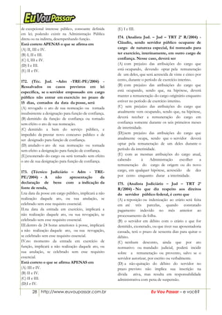 28 http://www.euvoupassar.com.br Eu Vou Passar – e você?
de excepcional interesse público, consoante definida
em lei; podendo existir na Administração Pública
direta ou na indireta, desempenhando função.
Está correto APENAS o que se afirma em
(A) II, III e IV.
(B) I, II e III.
(C) I, III e IV.
(D) I e III.
(E) II e IV.
172. (Téc. Jud. –Adm -TRE-PE/2004) -
Ressalvados os casos previstos em lei
específica, se o servidor empossado em cargo
público não entrar em exercício no prazo de
15 dias, contados da data da posse, será
(A) revogado o ato de sua nomeação ou tornada
insubsistente a designação para função de confiança.
(B) demitido da função de confiança ou tornado
sem efeito o ato de sua nomeação.
(C) demitido a bem do serviço público, e
impedido de prestar novo concurso público e de
ser designado para função de confiança.
(D) anulado o ato de sua nomeação ou tornada
sem efeito a designação para função de confiança.
(E))exonerado do cargo ou será tornado sem efeito
o ato de sua designação para função de confiança.
173. (Técnico Judiciário – Adm - TRE-
PE/2004) - A não apresentação da
declaração de bens com a indicação da
fonte de renda,
I.na data da posse em cargo público, implicará a não
realização daquele ato, ou sua anulação, se
celebrado sem esse requisito essencial.
II.na data da entrada em exercício, implicará a
não realização daquele ato, ou sua revogação, se
celebrado sem esse requisito essencial.
III.dentro de 24 horas anteriores à posse, implicará
a não realização daquele ato, ou sua revogação,
se celebrado sem esse requisito essencial.
IV.no momento da entrada em exercício de
função, implicará a não realização daquele ato, ou
sua anulação, se celebrado sem esse requisito
essencial.
Está correto o que se afirma APENAS em
(A) III e IV.
(B) II e IV.
(C) II e III.
(D)I e IV.
(E) I e III.
174. (Analista Jud. – Jud – TRT 2ª R/2004) -
Cláudio, sendo servidor público ocupante de
cargo de natureza especial, foi nomeado para
ter exercício, interinamente, em outro cargo de
confiança. Nesse caso, deverá ser
(A) com prejuízo das atribuições do cargo que
está ocupando, devendo optar pela remuneração
de um deles, que será acrescida de vinte e cinco por
cento, durante o período de exercício interino.
(B) com prejuízo das atribuições do cargo que
está ocupando, sendo que, na hipótese, deverá
manter a remuneração do cargo originário enquanto
estiver no período de exercício interino.
(C) sem prejuízo das atribuições do cargo que
atualmente vem ocupando, sendo que, na hipótese,
deverá receber a remuneração do cargo em
confiança somente durante os seis primeiros meses
de interinidade.
(D))sem prejuízo das atribuições do cargo que
atualmente ocupa, sendo que o servidor deverá
optar pela remuneração de um deles durante o
período da interinidade.
(E) com as mesmas atribuições do cargo atual,
cabendo à Administração escolher a
remuneração do cargo de origem ou do novo
cargo, em qualquer hipótese, acrescido de dez
por cento enquanto durar a interinidade.
175. (Analista Judiciário – Jud – TRT 2ª
R/2004) - No que diz respeito aos direitos
do servidor público federal, é certo que
(A) a reposição ou indenização ao erário será feita
em até três parcelas, quando constatado
pagamento indevido no mês anterior ao
processamento da folha.
(B) o servidor em débito com o erário e que for
demitido, exonerado, ou que tiver sua aposentadoria
cassada, terá o prazo de sessenta dias para quitar o
débito.
(C) nenhum desconto, ainda que por ato
normativo ou mandado judicial, poderá incidir
sobre a remuneração ou provento, salvo se o
servidor autorizar, por escrito ou verbalmente.
(D) a não-quitação do débito do servidor no
prazo previsto não implica sua inscrição na
dívida ativa, mas resulta em responsabilidade
administrativa com pena de suspensão.
 
