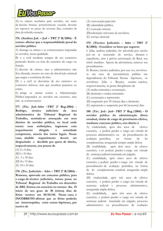 29 http://www.euvoupassar.com.br Eu Vou Passar – e você?
(E) os valores recebidos pelo servidor, em razão
de decisão liminar, posteriormente cassada, deverão
ser repostos no prazo de noventa dias, contados de
data da referida cassação.
176. (Analista Jud. – Jud – TRT 2ª R/2004) - É
correto afirmar que a responsabilidade penal do
servidor público
A) abrange os crimes e as contravenções imputadas
ao servidor, nessa qualidade.
B) e a civil resultam sempre de ato comissivo
praticado dentro ou fora do exercício do cargo ou
função.
C) decorre de crimes, mas a administrativa não
fica afastada, mesmo no caso de absolvição criminal
que negue a existência do fato.
D) e a civil só decorrem de ato omissivo ou
comissivo dolosos, mas que resultem prejuízos ao
erário.
E) atinge os crimes contra a Administração
Pública imputados ao servidor em exercício, mas
não as contravenções
177. (Téc. Jud.-Adm –TRT 2ª Reg-2004) -
Rodrigo, técnico judiciário da área
administrativa do Tribunal Regional do
Trabalho, sentindo-se ameaçado em seus
direitos de servidor público, no local onde
exerce suas atribuições, ingressou com
requerimento dirigido à autoridade
competente, através dos meios legais. Nesse
caso, aludido requerimento deverá ser
despachado e decidido por quem de direito,
respectivamente, nos prazos de
(A) 2 e 8 dias.
(B)3 e 10 dias.
(C) 5 e 30 dias.
(D) 8 e 15 dias.
(E) 10 e 25 dias.
178. (Téc. Judiciário - Adm – TRT 2ª R/2004) -
Wanessa, aprovada em concurso público, para
o cargo de técnico judiciário, tomou posse no
Tribunal Regional do Trabalho em dezembro
de 2002. Entrou em exercício no mesmo dia. O
início de seu gozo de 30 (trinta) dias de
férias ocorreu em 05/01/04. Nesse caso, é
INCORRETO afirmar que as férias poderão
ser interrompidas, entre outras hipóteses, por
motivo de
(A) convocação para júri.
(B) calamidade pública.
(C) comoção interna.
(D)solicitação relevante da servidora.
(E) serviço eleitoral.
179. (Técnico Judiciário - Adm – TRT 2ª
R/2004) - Considere os fatos que seguem:
I. Júlia, analista judiciária, foi advertida por escrito
por ter se ausentado do serviço, durante o
expediente, sem a prévia autorização de Raul, seu
chefe imediato. Apesar da advertência, reiterou seu
procedimento.
II. Renato, técnico judiciário, por sua vez, envolveu-
se em caso de incontinência pública nas
dependências do Tribunal. Nessas hipóteses, os
servidores Júlia e Renato, estarão sujeitos,
respectivamente, às penas disciplinares de
(A) multa estatuária e exoneração.
(B) demissão e multa estatutária.
(C) exoneração e repreensão.
(D) suspensão por 30 (trinta) dias e demissão.
(E) repreensão e suspensão por 60 (sessenta) dias.
180. (Téc. Jud.- Jud– TRT 3ª Reg./2004) - O
servidor público da administração direta
estadual, titular de cargo de provimento efetivo,
mediante concurso público, tem direito à
A) vitaliciedade, após dez anos de efetivo
exercício, e poderá perder o cargo em virtude de
processo administrativo ou de procedimento de
avaliação periódica, na forma de lei
complementar, assegurada sempre ampla defesa
(B) estabilidade, após dois anos de efetivo
exercício, e só poderá perder o cargo em virtude
de sentença judicial transitada em julgado.
(C) estabilidade, após cinco anos de efetivo
exercício, e poderá perder o cargo em virtude de
procedimento de avaliação periódica, na forma
de lei complementar estadual, assegurada ampla
defesa.
(D) vitaliciedade, após três anos de efetivo
exercício, e poderá perder o cargo em virtude de
sentença judicial e processo administrativo,
assegurada ampla defesa.
(E) estabilidade, após três anos de efetivo
exercício, e poderá perder o cargo em virtude de
sentença judicial transitada em julgado, processo
administrativo ou procedimento de avaliação
 