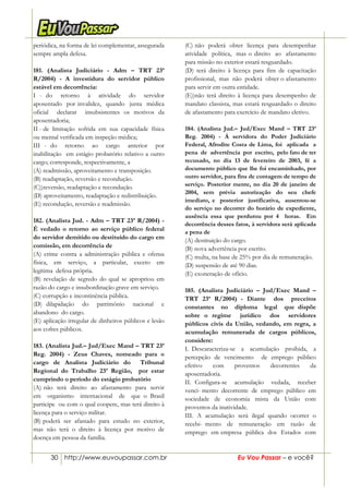 30 http://www.euvoupassar.com.br Eu Vou Passar – e você?
periódica, na forma de lei complementar, assegurada
sempre ampla defesa.
181. (Analista Judiciário - Adm – TRT 23ª
R/2004) - A investidura do servidor público
estável em decorrência:
I - do retorno à atividade do servidor
aposentado por invalidez, quando junta médica
oficial declarar insubsistentes os motivos da
aposentadoria;
II - de limitação sofrida em sua capacidade física
ou mental verificada em inspeção médica;
III - do retorno ao cargo anterior por
inabilitação em estágio probatório relativo a outro
cargo; corresponde, respectivamente, a
(A) readmissão, aproveitamento e transposição.
(B) readaptação, reversão e recondução.
(C))reversão, readaptação e recondução.
(D) aproveitamento, readaptação e redistribuição.
(E) recondução, reversão e readmissão.
182. (Analista Jud. - Adm – TRT 23ª R/2004) -
É vedado o retorno ao serviço público federal
do servidor demitido ou destituído do cargo em
comissão, em decorrência de
(A) crime contra a administração pública e ofensa
física, em serviço, a particular, exceto em
legítima defesa própria.
(B) revelação de segredo do qual se apropriou em
razão do cargo e insubordinação grave em serviço.
(C) corrupção e incontinência pública.
(D) dilapidação do patrimônio nacional e
abandono do cargo.
(E) aplicação irregular de dinheiros públicos e lesão
aos cofres públicos.
183. (Analista Jud.– Jud/Exec Mand – TRT 23ª
Reg. 2004) - Zeus Chaves, nomeado para o
cargo de Analista Judiciário do Tribunal
Regional do Trabalho 23ª Região, por estar
cumprindo o período do estágio probatório
(A) não terá direito ao afastamento para servir
em organismo internacional de que o Brasil
participe ou com o qual coopere, mas terá direito à
licença para o serviço militar.
(B) poderá ser afastado para estudo no exterior,
mas não terá o direito à licença por motivo de
doença em pessoa da família.
(C) não poderá obter licença para desempenhar
atividade política, mas o direito ao afastamento
para missão no exterior estará resguardado.
(D) terá direito à licença para fins de capacitação
profissional, mas não poderá obter o afastamento
para servir em outra entidade.
(E))não terá direito à licença para desempenho de
mandato classista, mas estará resguardado o direito
de afastamento para exercício de mandato eletivo.
184. (Analista Jud.– Jud/Exec Mand – TRT 23ª
Reg. 2004) - À servidora do Poder Judiciário
Federal, Afrodite Costa de Lima, foi aplicada a
pena de advertência por escrito, pelo fato de ter
recusado, no dia 13 de fevereiro de 2003, fé a
documento público que lhe foi encaminhado, por
outro servidor, para fins de contagem de tempo de
serviço. Posterior mente, no dia 20 de janeiro de
2004, sem prévia autorização do seu chefe
imediato, e posterior justificativa, ausentou-se
do serviço no decorrer do horário de expediente,
ausência essa que perdurou por 4 horas. Em
decorrência desses fatos, à servidora será aplicada
a pena de
(A) destituição do cargo.
(B) nova advertência por escrito.
(C) multa, na base de 25% por dia de remuneração.
(D) suspensão de até 90 dias.
(E) exoneração de ofício.
185. (Analista Judiciário – Jud/Exec Mand –
TRT 23ª R/2004) - Diante dos preceitos
constantes no diploma legal que dispõe
sobre o regime jurídico dos servidores
públicos civis da União, vedando, em regra, a
acumulação remunerada de cargos públicos,
considere:
I. Descaracteriza-se a acumulação proibida, a
percepção de vencimento de emprego público
efetivo com proventos decorrentes da
aposentadoria.
II. Configura-se acumulação vedada, receber
venci- mento decorrente de emprego público em
sociedade de economia mista da União com
proventos da inatividade.
III. A acumulação será ilegal quando ocorrer o
recebi- mento de remuneração em razão de
emprego em empresa pública dos Estados com
 