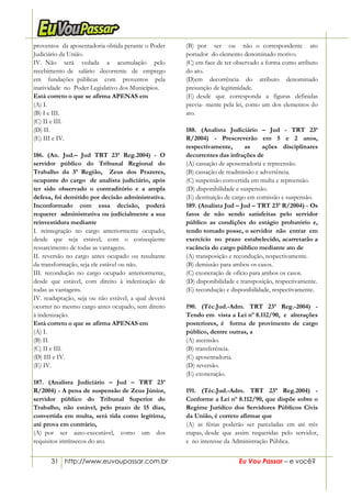 31 http://www.euvoupassar.com.br Eu Vou Passar – e você?
proventos da aposentadoria obtida perante o Poder
Judiciário da União.
IV. Não será vedada a acumulação pelo
recebimento de salário decorrente de emprego
em fundações públicas com proventos pela
inatividade no Poder Legislativo dos Municípios.
Está correto o que se afirma APENAS em
(A) I.
(B) I e III.
(C) II e III.
(D) II.
(E) III e IV.
186. (An. Jud.– Jud TRT 23ª Reg.2004) - O
servidor público do Tribunal Regional do
Trabalho da 3ª Região, Zeus dos Prazeres,
ocupante do cargo de analista judiciário, após
ter sido observado o contraditório e a ampla
defesa, foi demitido por decisão administrativa.
Inconformado com essa decisão, poderá
requerer administrativa ou judicialmente a sua
reinvestidura mediante
I. reintegração no cargo anteriormente ocupado,
desde que seja estável, com o conseqüente
ressarcimento de todas as vantagens.
II. reversão no cargo antes ocupado ou resultante
da transformação, seja ele estável ou não.
III. recondução no cargo ocupado anteriormente,
desde que estável, com direito à indenização de
todas as vantagens.
IV. readaptação, seja ou não estável, a qual deverá
ocorrer no mesmo cargo antes ocupado, sem direito
à indenização.
Está correto o que se afirma APENAS em
(A) I.
(B) II.
(C) II e III.
(D) III e IV.
(E) IV.
187. (Analista Judiciário – Jud – TRT 23ª
R/2004) - A pena de suspensão de Zeus Júnior,
servidor público do Tribunal Superior do
Trabalho, não estável, pelo prazo de 15 dias,
convertida em multa, será tida como legítima,
até prova em contrário,
(A) por ser auto-executável, como um dos
requisitos intrínsecos do ato.
(B) por ser ou não o correspondente ato
portador do elemento denominado motivo.
(C) em face de ter observado a forma como atributo
do ato.
(D)em decorrência do atributo denominado
presunção de legitimidade.
(E) desde que corresponda a figuras definidas
previa- mente pela lei, como um dos elementos do
ato.
188. (Analista Judiciário – Jud - TRT 23ª
R/2004) - Prescreverão em 5 e 2 anos,
respectivamente, as ações disciplinares
decorrentes das infrações de
(A) cassação de aposentadoria e repreensão.
(B) cassação de readmissão e advertência.
(C) suspensão convertida em multa e repreensão.
(D) disponibilidade e suspensão.
(E) destituição de cargo em comissão e suspensão.
189. (Analista Jud – Jud – TRT 23ª R/2004) - Os
fatos de não sendo satisfeitas pelo servidor
público as condições do estágio probatório e,
tendo tomado posse, o servidor não entrar em
exercício no prazo estabelecido, acarretarão a
vacância do cargo público mediante ato de
(A) transposição e recondução, respectivamente.
(B) demissão para ambos os casos.
(C) exoneração de ofício para ambos os casos.
(D) disponibilidade e transposição, respectivamente.
(E) recondução e disponibilidade, respectivamente.
190. (Téc.Jud.-Adm. TRT 23ª Reg.-2004) -
Tendo em vista a Lei nº 8.112/90, e alterações
posteriores, é forma de provimento de cargo
público, dentre outras, a
(A) ascensão.
(B) transferência.
(C) aposentadoria.
(D) reversão.
(E) exoneração.
191. (Téc.Jud.-Adm. TRT 23ª Reg.2004) -
Conforme a Lei nº 8.112/90, que dispõe sobre o
Regime Jurídico dos Servidores Públicos Civis
da União, é correto afirmar que
(A) as férias poderão ser parceladas em até três
etapas, desde que assim requeridas pelo servidor,
e no interesse da Administração Pública.
 