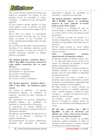 32 http://www.euvoupassar.com.br Eu Vou Passar – e você?
(B) o servidor fará jus a quarenta dias de férias, que
podem ser acumuladas, até o máximo de dois
períodos, no caso de necessidade do serviço,
ressalvadas as hipóteses em que haja legislação
específica.
(C) para o primeiro período aquisitivo de férias
serão exigidos 6 meses de exercício, não sendo
permitido levar à conta de férias qualquer falta ao
serviço.
(D) as férias não poderão ser interrompidas,
mesmo ocorrendo convocação para júri, serviço
militar ou eleitoral, ou por necessidade do
serviço declarada pela autoridade máxima do órgão
ou entidade.
(E) o servidor que opera direta e permanentemente
com Raios X ou substâncias radioativas gozará
30 dias consecutivos de férias, por semestre de
atividade profissional, permitida em qualquer
hipótese a acumulação.
192. (Analista Judiciário – Jud/Exec Mand –
TRF 4ª Reg. 2004) -O provimento derivado de
cargo público compreende, den- tre outras
formas, a
(A) promoção e a readmissão.
(B) transposição e o aproveitamento.
(C) ascensão e a transferência.
(D) ascenção e a readaptação.
(E) reversão ex officio e a reintegração.
193. (Analista Judiciário – Jud/Exec Mand –
TRF 4ª Reg. 2004) - Da sindicância poderá
resultar
(A) sustação do andamento do inquérito
administrativo, aplicação da penalidade de
suspensão convertida em multa e destituição de
cargo público.
(B) arquivamento do processo administrativo
disciplinar, aplicação das penalidades de
suspensão de até sessenta dias e de demissão.
C) arquivamento do processo, aplicação da
penalidade de advertência e instauração do processo
administrativo disciplinar
(D) aplicação das penalidades de suspensão de até
90 dias ou de demissão e instauração do
inquérito administrativo.
(E) desarquivamento do processo administrativo
disciplinar para instauração do inquérito
administrativo e aplicação das penalidades de
advertência e suspensão de até trinta dias.
194. (Analista Judiciário – Jud/Exec Mand –
TRF 4ª R/2004) - Quanto às penalidades
passíveis de serem aplicadas ao servidor
público civil da União, analise:
I. A demissão ou a destituição de cargo em
comissão implica a indisponibilidade dos bens e
em ressarci- mento ao erário, sem prejuízo da ação
penal cabível.
II. A destituição de cargo em comissão ou a
demissão incompatibiliza o ex-servidor para nova
investidura em cargo público federal, pelo prazo de
cinco anos.
III. Não poderá retornar ao serviço público
federal o servidor que for demitido ou destituído do
cargo em comissão.
Essas conseqüências resultam,
respectivamente, das seguintes condutas:
(A) aplicação irregular de dinheiro público; valer-
se do cargo para lograr proveito pessoal ou de
outrem, em detrimento da dignidade da função
pública; e improbidade administrativa.
(B) incontinência pública e conduta escandalosa na
repartição; participar de gerência de empresa
privada; e lesão aos cofres públicos ou dilapidação
do patrimônio nacional.
(C) ofensa física, em serviço, a servidor ou a
particular; coagir ou aliciar subordinados no sentido
de filiarem-se a partido político; e acumulação ilegal
de cargos, empregos ou funções públicas.
(D) utilizar pessoal ou recursos materiais da
repartição em serviços ou atividades particulares;
aceitar comissão, emprego ou pensão de estado
estrangeiro; e revelação de segredo do qual se
apropriou em razão do cargo.
(E) corrupção; receber propina, comissão,
presente ou vantagem de qualquer espécie, em
razão de suas atribuições; insubordinação grave em
serviço.
195. (An. Jud. – Jud/Sem Esp – TRF 4ª
Reg.2004) - A pena de advertência será
aplicada por escrito, dentre outras situações,
nos casos de violação da proibição de
(A) retirar, sem prévia anuência da autoridade
competente, qualquer documento ou objeto da
repartição e utilizar pessoal ou recursos materiais
da repartição em atividades particulares.
 