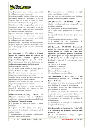 34 http://www.euvoupassar.com.br Eu Vou Passar – e você?
longo do prazo de 4 anos a contar do termo inicial
de validade do concurso em questão.
(B) serão convocados com prioridade sobre novos
concursados, apenas se a convocação se der ao
longo do prazo de 6 anos a contar do termo
inicial de validade do concurso em questão.
(C) serão convocados com prioridade sobre novos
concursados, apenas se a convocação se der ao
longo do prazo de 2 anos a contar do termo inicial
de validade do concurso em questão.
(D) serão convocados com prioridade sobre novos
concursados, apenas se a convocação se der ao
longo do prazo de 5 anos a contar do termo inicial
de validade do concurso em questão.
(E) terão perdido a prioridade, independentemente
do prazo original do concurso em questão, dado
que as 30 vagas postas em concurso foram todas
preenchidas.
200. (Procurador – TC-PI/2005) - Servidor
público do Estado do Piauí, no exercício de
suas atribuições, constata a prática de
irregularidade no órgão em que está lotado.
Deixa, contudo, de levar essa informação ao
conhecimento de seu superior hierárquico.
Ao assim proceder, o servidor
(A) não violou dever inerente ao cargo, pois o
exercício do direito de petição é facultativo.
(B) violou dever inerente ao cargo, devendo ser
obrigatoriamente punido com advertência.
(C) violou dever inerente ao cargo, devendo ser
obrigatoriamente punido com suspensão.
(D) violou dever inerente ao cargo, devendo ser
obrigatoriamente punido com demissão.
(E) violou dever inerente ao cargo, tornando-se
passível de advertência por escrito, se não
se justificar penalidade mais grave.
201.(Procurador–TC-PI/2005) -Dentre as
diferenças existentes entre a sindicância
punitiva e o processo administrativo disciplinar
no Estado do Piauí, pode-se citar
A) a aplicação da sindicância punitiva a casos
mais graves
B) o prazo de 30 (trinta) dias para o
encerramento da sindicância punitiva, prorrogável
por igual período.
C) o processamento do processo administrativo
disciplinar perante uma comissão.
D) a inexistência de contraditório e ampla
defesa na sindicância punitiva.
E) o fato de o processo administrativo disciplinar
precisar ser antecedido por um inquérito.
202. (Procurador – TC-PI/2005) - NÃO é
direito constitucionalmente assegurado aos
servidores públicos
(A) o recebimento de décimo-terceiro salário.
(B) o aviso prévio proporcional ao tempo de
serviço.
(C) a jornada máxima de quarenta e quatro horas
mensais.
(D) a proteção do meio ambiente do trabalho.
(E) a garantia de não recebimento de
vencimentos inferiores ao salário mínimo.
203. (Procurador – TC-PI/2005) - Determinada
pessoa foi nomeada para cargo de provi-
mento efetivo no Estado do Piauí, após
aprovação em concurso público. Convocada
para tomar posse do cargo, deixa passar mais
de 30 (trinta) dias e não comparece, sem
justificativa razoável. A conseqüência dessa
omissão é a
(A) exoneração do servidor.
(B)ineficácia da nomeação.
(C) demissão do servidor.
(D) nulidade do termo de posse.
(E) caducidade do concurso público
204. (Procurador – TC-PI/2005) - É ato
administrativo privativo do Governador do
Estado do Piauí a
(A) aplicação, a servidor de autarquia estadual, da
pena disciplinar de cassação da aposentadoria.
(B) aplicação, a servidor do Poder Legislativo, da
pena disciplinar de demissão.
(C) aplicação de sanção de inidoneidade para
contratação com a Administração Pública, no
âmbito da execução de contrato administrativo.
(D) contratação de empregado de sociedade de
economia mista.
(E) homologação e ratificação da declaração de
inexigibilidade de licitação.
205. (Procurador do Estado de São Paulo/2003)
- A contratação de servidores públicos pelo
regime da CLT
(A) é inconstitucional porque implica
terceirização de mão-de-obra.
 