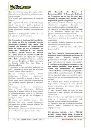 35 http://www.euvoupassar.com.br Eu Vou Passar – e você?
(B) é inconstitucional porque pelo regime jurídico
único todos os servidores públicos submetem-se ao
regime estatutário
(C))é possível para preenchimento de empregos
públicos.
(D) é constitucional forma de flexibilização da
mão-de- obra no setor público, podendo a
Administração Pública prover o preenchimento de
cargos públicos com servidores contratados nesse
regime.
(E) admite a derrogação das normas da CLT
pela legislação estadual e municipal.
206. (Procurador do Estado de São Paulo/2003) -
Em janeiro de 1996 foi instaurado processo
administrativo disciplinar para apurar falta
cometida em dezembro de 1995 por servidor
efetivo do Estado, que teria se ausentado do
serviço sem autorização de seu superior
hierárquico. Referido servidor foi demitido
do serviço público em dezembro de 1999. Por
decisão que transitou em julgado em março de
2001, o Poder Judiciário reconheceu a nulidade
do processo disciplinar por falhas constatadas
na Portaria inicial. Em vista disso, a
Administração deve
(A) reiniciar o processo disciplinar, requerendo em
juízo a concessão de liminar para que o servidor
continue afastado durante a apuração.
(B) sem reintegrar o servidor, refazer
imediatamente o Processo administrativo
disciplinar, garantindo ao acusado o direito de
defesa, porque não se pode falar em prescrição da
falta disciplinar enquanto pendente a apreciação
judicial
(C) reintegrar o servidor e imediatamente
refazer o Processo administrativo disciplinar,
garantindo ao acusado o direito de defesa, para só
aí, após a nova apuração, demiti-lo, se for o caso,
na medida em que não está configurada a
prescrição na espécie.
(D) requerer que o Judiciário apure a falta
disciplinar, bem como conceder liminarmente
ordem para que o servidor continue afastado do
serviço durante a apuração.
(E) reintegrar o servidor, não devendo reiniciar o
processo disciplinar por já estar prescrita a falta.
207. (Procurador do Estado de
Pernambuco/2004) - O Procurador do Estado
de Pernambuco que se valer do cargo para
obtenção de vantagem ilícita comete ato de
improbidade, punível com pena de
(A) demissão, mediante instauração de processo
administrativo disciplinar, observados os
princípios do contraditório e da ampla defesa.
(B) cassação de vencimentos por prazo determinado
e, na reincidência, expulsão por meio de
processo administrativo disciplinar sumário.
(C) expulsão, mediante instauração de sindicância,
observados os princípios do contraditório e da
ampla defesa.
(D) demissão, mediante instauração de processo
administrativo disciplinar sumário.
(E) expulsão, sendo necessário, para tanto,
processo judicial
208. (Proc. Estado de Pernambuco-2004) -Um
funcionário público aposentado por tempo de
serviço com proventos integrais é
posteriormente nomeado para exercício de
cargo efetivo dentro da mesma pessoa política
à qual estava subordinado, para desempenho
das mesmas atividades. Nesta situação, de
acordo com entendimento do Supremo
Tribunal Federal, a acumulação dos proventos
da inatividade com os vencimentos da atividade
(A) não é possível, porque a aposentadoria não se
deu com base nos vencimentos proporcionais e sim
integrais.
(B) é possível, pois a vedação de acumulação de
cargos efetivos restringe-se à ativa, devendo
apenas ser respeitado o teto máximo salarial em
vigor para a categoria.
(C) não é possível, porque os cargos não eram
acumuláveis na ativa e, portanto, não podem sê-lo
na inatividade.
(D) é possível, vez que a proibição constitucional
refere- se à acumulação de cargos, nada
dispondo sobre acumulação de remuneração.
(E) é possível, posto que a vedação constitucional
refere-se apenas à acumulação de cargo com
emprego ou função.
209. (Analista Judiciário – Jud – TRT 22ª
R/2004) - Jorgina Maria, titular do cargo de
Analista Judiciário do Tribunal Regional do
 