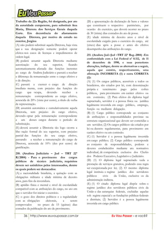 36 http://www.euvoupassar.com.br Eu Vou Passar – e você?
Trabalho da 22a Região, foi designada, por ato
da autoridade competente, para substituir Ana
Maria, Diretora dos Serviços Gerais daquela
Corte. Em decorrência do afastamento
daquela Diretora, por motivo de estudo no
exterior, Jorgina
(A) não poderá substituir aquela Diretora, haja vista
que a sua designação somente poderá operar
efeitos nos casos de licenças e impedimentos de
ordem legal.
(B) poderá assumir aquela Diretoria mediante
autorização do seu superior, ficando
automaticamente afastada das funções inerentes
ao cargo de Analista Judiciário e passará a receber
a diferença da remuneração entre o cargo efetivo e
o de direção.
(C) passará a exercer o cargo de direção
imediata- mente, com prejuízo das funções do
cargo que ocupa, devendo receber a
remuneração correspondente ao cargo efetivo,
acrescida de 20% (vinte por cento), a título de verba
de representação.
(D) assumirá automática e cumulativamente aquela
Diretoria, sem prejuízo do cargo efetivo,
devendo optar pela remuneração correspondente
a um desses cargos durante o período de
substituição.
(E) deverá assumir a Diretoria tão logo ocorra a
libe- ração formal do seu superior, com prejuízo
parcial das funções do seu cargo efetivo,
passando a receber a remuneração do cargo de
Diretora, acrescida de 10% (dez por cento) de
gratificação.
210. (Analista Judiciário – Jud – TRT 22ª
R/2004) - Para o provimento dos cargos
públicos de técnico judiciário, requisitos
devem ser satisfeitos pelos interessados, dentre
os quais podem ser destacados:
(A) a nacionalidade brasileira, a quitação com as
obrigações militares e idade mínima de dezoito
anos, para fins da investidura.
(B) aptidão física e mental e nível de escolaridade
compatível com as atribuições do cargo, no ato em
que o servidor for iniciar o exercício.
(C) o gozo dos direitos políticos e a regularidade
com as obrigações eleitorais, a serem
comprovados no prazo de 15 (quinze) dias
contados da publicação do ato de provimento.
(D) a apresentação da declaração de bens e valores
que constituem o respectivo patrimônio, por
ocasião do exercício, que deverá ocorrer no prazo
de 30 (trinta) dias contados do ato de posse.
(E) idade mínima de dezoito anos e nível de
escolaridade exigido para o exercício do cargo, até
(cinco) dias após a posse e antes do efetivo
desempenho das atribuições do cargo.
211. (Analista Jud.–Jud –TRT 22ª Reg.-2004) -Em
conformidade com a Lei Federal nº 8.112, de 11
de dezembro de 1990, e suas posteriores
alterações, indique, dentre as alternativas a seguir,
aquela que contém, respectivamente, uma
afirmação INCORRETA (1) e outra CORRETA
(2):
(A) (1) Os cargos públicos, acessíveis a todos os
brasileiros, são criados por lei, com denominação
própria e vencimento pago pelos cofres
públicos, para provimento em caráter efetivo ou
em comissão; (2) Para efeitos do diploma legal
supracitado, servidor é a pessoa física ou jurídica
legalmente investida em cargo público, emprego,
função ou mediante delegação.
(B) (1) Cargo público corresponde ao conjunto
de atribuições e responsabilidades previstas na
estrutura organizacional que devem ser cometidas a
um servidor; (2) Os cargos públicos são criados por
lei ou decreto regulamentar, para provimento em
caráter efetivo ou em comissão.
(C) (1) Servidor é a pessoa legalmente investida
em cargo público; (2) Cargo público corresponde
ao conjunto de responsabilidades, poderes e
deveres estabelecidos mediante ato normativo
individual, de competência exclusiva dos Chefes
dos Poderes Executivo, Legislativo e Judiciário.
(D) (1) O diploma legal supracitado veda a
prestação de serviços gratuitos, podendo essa regra
ser excepcionada por lei; (2) O mesmo diploma
legal instituiu o regime jurídico dos servidores
públicos civis da União, exclusive os da
administração indireta.
(E) (1) O citado diploma legal dispõe sobre o
regime jurídico dos servidores públicos civis da
União e das autarquias federais, excluídas aquelas
sob regime especial e as fundações públicas federais
e distritais; (2) Servidor é a pessoa legalmente
investida em cargo público.
 