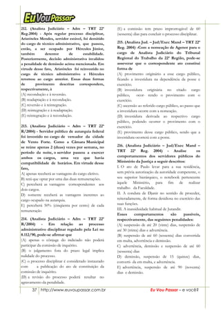 37 http://www.euvoupassar.com.br Eu Vou Passar – e você?
212. (Analista Judiciário – Adm – TRT 22ª
Reg.2004) - Após regular processo disciplinar,
Aristóteles Mendes, servidor estável, foi demitido
do cargo de técnico administrativo, que passou,
então, a ser ocupado por Hércules Júnior,
também detentor de estabilidade.
Posteriormente, decisão administrativa invalidou
a penalidade de demissão acima mencionada. Em
virtude desse fato, Aristóteles foi reinvestido no
cargo de técnico administrativo e Hércules
retornou ao cargo anterior. Essas duas formas
de provimento descritas correspondem,
respectivamente, à
(A) recondução e à reversão.
(B) readaptação e à recondução.
(C) reversão e à reintegração.
(D) reintegração e à readaptação.
(E) reintegração e à recondução.
213. (Analista Judiciário – Adm – TRT 22ª
R/2004) - Servidor público de autarquia federal
foi investido no cargo de vereador da cidade
de Vento Forte. Como a Câmara Municipal
se reúne apenas 2 (duas) vezes por semana, no
período da noite, o servidor passou a exercer
ambos os cargos, uma vez que havia
compatibilidade de horários. Em virtude desse
fato,
A) apenas receberá as vantagens do cargo eletivo.
B) terá que optar por uma das duas remunerações.
C) perceberá as vantagens correspondentes aos
dois cargos.
D) somente receberá as vantagens inerentes ao
cargo ocupado na autarquia.
E) perceberá 50% (cinqüenta por cento) de cada
remuneração
214. (Analista Judiciário – Adm – TRT 22ª
R/2004) - Em relação ao processo
administrativo disciplinar regulado pela Lei no
8.112/90, pode-se afirmar que
(A) apenas o cônjuge do indiciado não poderá
participar da comissão de inquérito.
(B) o julgamento fora do prazo legal implica
nulidade do processo.
(C) o processo disciplinar é considerado instaurado
com a publicação do ato de constituição da
comissão de inquérito.
(D) a revisão do processo poderá resultar no
agravamento da penalidade.
(E) a comissão tem prazo improrrogável de 60
(sessenta) dias para concluir o processo disciplinar.
215. (Analista Jud. – Jud/Exec Mand – TRT 22ª
Reg. 2004) -Com a nomeação de Agenor para o
cargo de Analista Judiciário do Tribunal
Regional do Trabalho da 22ª Região, pode-se
asseverar que o correspondente ato constitui
forma de
(A) provimento originário a esse cargo público,
ficando a investidura na dependência da posse e
exercício.
(B) investidura originária no citado cargo
público, ocor- rendo o provimento com o
exercício.
(C) ascensão ao referido cargo público, ao passo que
a investidura ocorre com a nomeação.
(D) investidura derivada ao respectivo cargo
público, podendo ocorrer o provimento com o
exercício.
(E) provimento desse cargo público, sendo que a
investidura ocorrerá com a posse.
216. (Analista Judiciário – Jud/Exec Mand –
TRT 22ª Reg. 2004) - Analise os
comportamentos dos servidores públicos do
Ministério da Justiça a seguir descritos:
I. O ato de Paulo levar para a sua residência,
sem prévia autorização da autoridade competente, o
seu superior hierárquico, o notebook pertencente
àquele Ministério, para fim de realizar
trabalho da Faculdade.
II. A conduta de Djanir no sentido de proceder,
reiteradamente, de forma desidiosa no exercício das
suas funções.
III. A inassiduidade habitual de Jurandir.
Esses comportamentos são passíveis,
respectivamente, das seguintes penalidades:
(A) suspensão de até 20 (vinte) dias, suspensão de
até 30 (trinta) dias e advertência.
(B) suspensão de até 60 (sessenta) dias convertida
em multa, advertência e demissão.
C) advertência, demissão e suspensão de até 60
(sessenta) dias
D) demissão, suspensão de 15 (quinze) dias,
converti- da em multa, e advertência.
E) advertência, suspensão de até 90 (noventa)
dias e demissão.
 