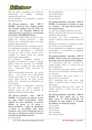 39 http://www.euvoupassar.com.br Eu Vou Passar – e você?
(D) será vedada a participação em conselho de
administração de entidades controladas,
indiretamente, pela União.
(E) será proibida a sua participação na gerência
de empresa privada.
221. (Técnico Judiciário - Adm – TRT 8ª
R/2004) - Tendo em vista o Regime Jurídico
dos Servidores Públicos Civis da União, das
Autarquias e das Fundações Públicas, em
especial quanto ao vencimento e à remuneração
do servidor, é INCORRETO afirmar:
(A) O servidor público federal investido em cargo
público em comissão, pertencente a órgão
estadual, terá a remuneração relativa a esse cargo
paga pelo órgão cessionário.
(B) O servidor que retornar à atividade por interesse
da administração perceberá, em substituição aos
proventos da aposentadoria, a remuneração
do cargo que voltar a exercer, inclusive com as
vantagens de natureza pessoal que percebia
anteriormente à aposentadoria.
(C) Considera-se acumulação proibida a
percepção de vencimento de cargo ou emprego
público efetivo com proventos da inatividade,
salvo quando os cargos dos quais decorram
essas remunerações forem acumuláveis na
atividade.
(D) O servidor público aposentado, que está em
débito com o erário e tem a aposentadoria
cassada, terá o prazo de 30 (trinta) dias para
quitar o débito, mas, em não sendo possível,
poderá obter autorização para adimplimento em
até 10 parcelas.
(E) O vencimento, a remuneração e o provento
não serão objeto de arresto, seqüestro ou
penhora, exceto nos casos de prestação de
alimentos resultante de decisão judicial.
222. (Técnico Judiciário - Adm – TRT 8ª
R/2004) - A nomeação para cargo de carreira
ou cargo isolado de provimento efetivo
depende de prévia habilitação em concurso
público de provas ou de provas e
títulos, obedecidos a ordem de classificação
e o prazo de sua validade. Além desses
requisitos, outros serão estabelecidos pela lei
que fixar as diretrizes do sistema de carreira
na Administração Pública Federal e
(A) suas portarias.
(B) seus regulamentos.
(C) seus provimentos.
(D) seus decretos.
(E) suas circulares.
223. (Analista Judiciário – Jud/Adm – TRT 15ª
R/2004) - A exoneração do servidor de cargo
em comissão e de cargo efetivo, poderão se
dar, respectivamente,
(A) a juízo da autoridade competente; e de ofício.
(B) após o decurso de 20 (vinte) anos de exercício; e
a pedido da chefia imediata.
(C) quando não entrar imediatamente em
exercício; e desde que tenha decorrido 2 (dois) anos
da posse.
(D) quando não satisfeitas as condições do estágio
pro- batório; e a juízo da autoridade.
(E) por deliberação dos integrantes do respectivo
órgão público; e em decorrência da designação
para função técnica
224. (Analista Judiciário – Jud/Adm – TRT 15ª
R/2004) - Dentre outras, são características da
licença por motivo de afastamento do cônjuge,
(A) o deslocamento deste para o exercício de
qualquer mandato eletivo e a licença será por
prazo determinado.
(B) a transferência deste para o exterior e a licença
será com ou sem remuneração, conforme dispuser o
ato concessivo.
(C) o deslocamento deste para o exterior e a
licença será com remuneração.
(D) a transferência deste para outro órgão
público no mesmo Estado e a licença será com
remuneração.
(E)o deslocamento deste para outro ponto do
território nacional e a licença será por prazo
indeterminado.
225. (Técnico Judiciário – Jud/Adm – TRT 15ª
R/2004) - É certo afirmar que, se Vera
Maria estiver no efetivo desempenho das
atribuições do cargo público ou da função
de confiança, tal situação diz respeito
(A)ao exercício.
(B) à investidura.
(C) à nomeação.
(D) à recondução.
(E) ao aproveitamento.
 