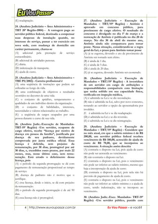 4 http://www.euvoupassar.com.br Eu Vou Passar – e você?
(E) readaptação.
24. (Analista Judiciário – Área Administrativa –
TRT 20ª Região-2004) - A vantagem paga ao
servidor público federal, destinada a compensar
suas despesas de instalação quando, no
interesse do serviço, passar a ter exercício em
nova sede, com mudança de domicílio em
caráter permanente, chama-se
(A) adicional pela prestação de serviço
extraordinário.
(B) adicional de atividades penosas.
(C) diária.
(D) indenização de transporte.
(E) ajuda de custo.
25. (Analista Judiciário – Área Administrativa –
TRE PI/2002) - Carreira profissional é
(A) uma seqüência de instruções que podem ser
utilizadas ao longo da vida.
(B) uma combinação de objetivos e resultados
ocorridos no decorrer de uma vida.
(C) o conjunto de aptidões, temperamento e
qualidades de um indivíduo dentro da organização.
(D) o conjunto de habilidades, interesses,
necessidades e valores relacionados ao trabalho.
(E)) a seqüência de cargos ocupados por uma
pessoa durante o curso de sua vida.
26. (Analista Judic.-Execução de Mandados-
TRT-19ª Região) -Um servidor, ocupante de
cargo efetivo, recebe “licença por motivo de
doença em pessoa da família”, justificada por
doença de seu padrasto, devidamente
comprovada por junta médica oficial. Essa
licença é deferida, sem prejuízo da
remuneração, por 30 dias, prorrogável por até
30 dias, e, excedidos esses prazos, por mais 22
meses, mas, nesse último caso, sem remu-
neração. Está errado o deferimento dessa
licença, pois
(A) o período da segunda prorrogação se dá com
pagamento de remuneração proporcional ao tempo
de serviço.
(B) doença de padrasto não é motivo que o
justifique.
(C) essa licença, desde o início, se dá com prejuízo
da remuneração.
(D))o período da segunda prorrogação é de até 90
dias.
(E) essa licença não é prorrogável.
27. (Analista Judiciário – Execução de
Mandados – TRT/19ª Região) - Antônio é
aprovado em concurso público, para
provimento de cargo efetivo. O resultado do
concurso é divulgado no dia 1º de março e a
nomeação de Antônio é publicada no dia 20 de
março. No dia 30 de abril do mesmo ano,
Antônio ainda não compareceu para tomar
posse. Nessa situação, considerando-se a regra
geral da Lei, o prazo para Antônio tomar posse
(A) já se esgotou, devendo o ato de provimento de
Antônio ser tornado sem efeito.
(B) é ainda de 1 dia.
(C) é ainda de 5 dias.
(D) é ainda de 20 dias.
(E) já se esgotou, devendo Antônio ser exonerado.
28. (Analista Judiciário – Execução de
Mandados – TRT/19ª Região) - A investidura
de um servidor em cargo de atribuições e
responsabilidades compatíveis com limitação
que tenha sofrido em sua capacidade física,
verificada em inspeção médica,
(A) é admitida na Lei e se diz recondução.
(B) não é admitida na Lei, salvo por novo concurso,
restando ao servidor a opção da aposentadoria por
invalidez.
(C)) é admitida na Lei e se diz readaptação.
(D) é admitida na Lei e se diz reversão.
(E) é admitida na Lei e se diz reintegração.
29. (Analista Judiciário – Execução de
Mandados – TRT/19ª Região) - Considere que
no mês atual, em que o salário mínimo é de R$
200,00, um servidor público federal recebeu
vencimento de R$ 180,00, acrescido de ajuda de
custo de R$ 70,00, que se incorporou ao
vencimento. A situação assim descrita
(A) contraria o disposto na Lei, pois ajuda de custo
não pode ser acrescida ao vencimento.
(B) não contraria o disposto na Lei.
(C) contraria o disposto na Lei, pois o vencimento
não pode ser inferior ao salário mínimo, mesmo que
haja a incorporação da ajuda de custo.
(D) contraria o disposto na Lei, pois nela não há
previsão de pagamento de ajuda de custo.
(E) contraria o disposto na Lei, pois o vencimento
não pode ser inferior ao salário mínimo e a ajuda de
custo, sendo indenização, não se incorpora ao
vencimento.
30. (Analista Judic.-Exec. Mandados- TRT-19ª
Região) -Um servidor público, punido com
 