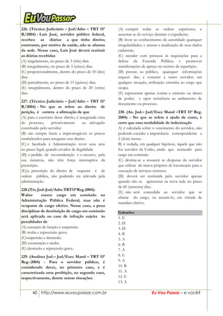 40 http://www.euvoupassar.com.br Eu Vou Passar – e você?
226. (Técnico Judiciário – Jud/Adm – TRT 15ª
R/2004) - Luís José, servidor público federal,
recebeu as diárias a que tinha direito;
entretanto, por motivo de saúde, não se afastou
da sede. Nesse caso, Luís José deverá restituir
as diárias recebidas
(A) singelamente, no prazo de 3 (três) dias.
(B) integralmente, no prazo de 5 (cinco) dias.
(C) proporcionalmente, dentro do prazo de 10 (dez)
dias.
(D) parcialmente, no prazo de 15 (quinze) dias.
(E) integralmente, dentro do prazo de 20 (vinte)
dias.
227. (Técnico Judiciário – Jud/Adm – TRT 15ª
R/2004) - No que se refere ao direito de
petição, é correta a afirmação de que
(A) para o exercício desse direito, é assegurada vista
do processo, privativamente ao advogado
constituído pelo servidor
(B) são sempre fatais e improrrogáveis os prazos
estabelecidos para assegurar esse direito.
(C) é facultada à Administração rever seus atos
no prazo legal, quando eivados de ilegalidade.
(D) o pedido de reconsideração e o recurso, pela
sua natureza, não têm força interruptiva da
prescrição.
(E))a prescrição do direito de requerer é de
ordem pública, não podendo ser relevada pela
administração.
228.(Téc.Jud–Jud/Adm.TRT15ªReg.2004)-
Walter exerce cargo em comissão na
Administração Pública Federal, mas não é
ocupante de cargo efetivo. Nesse caso, a pena
disciplinar de destituição de cargo em comissão
será aplicada no caso de infração sujeita às
penalidades de
(A) cassação de função e suspensão.
(B) multa e repreensão grave.
(C)suspensão e demissão.
(D) exoneração e multa.
(E) demissão e repreensão grave.
229. (Analista Jud.– Jud/Exec Mand – TRT 15ª
Reg.-2004) - Para o servidor público, é
considerado dever, no primeiro caso, e é
caracterizada uma proibição, no segundo caso,
respectivamente, dentre outras situações:
(A) cumprir todas as ordens superiores; e
ausentar-se do serviço durante o expediente.
(B) levar ao conhecimento da autoridade quaisquer
irregularidades; e atrasar a atualização de seus dados
cadastrais.
(C) atender com presteza às requisições para a
defesa da Fazenda Pública; e promover
manifestações de apreço no recinto da repartição.
(D) prestar, ao público, quaisquer informações
requeri- das; e cometer a outro servidor, em
qualquer situação, atribuição estranha ao cargo que
ocupa.
(E) representar apenas contra a omissão ou abuso
de poder; e opor resistência ao andamento de
documento ou processo.
230. (An. Jud.– Jud/Exec Mand –TRT 15ª Reg.
2004) - No que se refere à ajuda de custo, é
certo que essa modalidade de indenização
A) é calculada sobre o vencimento do servidor, não
podendo exceder a importância correspondente a
2 (dois) meses.
B) é vedada, em qualquer hipótese, àquele que não
for servidor da União, ainda que nomeado para
cargo em comissão
(C) destina-se a ressarcir as despesas do servidor
que utilizar de meios próprios de locomoção para a
execução de serviços externos.
(D) deverá ser restituída pelo servidor apenas
quando não se apresentar na nova sede no prazo
de 60 (sessenta) dias.
(E) não será concedida ao servidor que se
afastar do cargo, ou assumi-lo, em virtude de
mandato eletivo.
Gabarito:
1. E
2. D
3. D
4. B
5. A
6. B
7. A
8. E
9. A
10. B
11. A
12. E
13. A
 