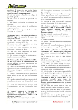 5 http://www.euvoupassar.com.br Eu Vou Passar – e você?
penalidade de suspen-são, que tenha, depois
disso, passado por 5 anos de efetivo exercício
sem praticar nova infração disciplinar,
(A) não terá direito a benefício em relação à
penalidade aplicada.
(B) terá direito à anulação da penalidade de
suspensão.
(C) terá direito à revogação da penalidade de
suspensão.
(D))terá direito a ter o registro da penalidade de
suspensão cancelado.
(E) terá direito a ter a penalidade de suspensão
convertida em advertência.
31. (Analista Judic. – Execução de Mandados –
TRT-19ª Reg.) - A apuração do tempo de
serviço será feita em
(A))dias, que serão convertidos em anos,
considerado o ano como de 365 dias.
(B) meses, que serão convertidos em anos,
considerado o ano como de 12 meses.
(C) dias, que serão convertidos em meses,
considerado o mês como de 31 dias.
(D) dias, que serão convertidos em meses,
considerado o mês como de 30 dias.
(E) dias, que serão convertidos em semanas, consi-
derada a semana como de 7 dias.
32. (Analista Judic. –Exec. de Mandados-TRT-
19ª Reg.)-Em matéria de responsabilidade do
servidor público, ocorrendo a prática de um
mesmo fato delituoso,
(A) a aplicação de uma sanção, seja civil, penal ou
administrativa, exclui a aplicação das demais.
(B))as sanções civil, penal e administrativa poderão
cumular-se.
(C) a sanção administrativa exclui a aplicação da
sanção penal e da civil, mas estas são cumuláveis
entre si.
(D) a sanção penal exclui a aplicação da sanção civil
e da administrativa, mas estas são cumuláveis entre
si.
(E) a sanção civil exclui a aplicação da sanção penal
e da administrativa, mas estas são cumuláveis entre
si.
33. (Analista Judiciário – Execução de
Mandados – TRF 1ª Região/2004) -
Considerando o cargo público, é INCORRETO
afirmar que sua posse
(A) poderá dar-se mediante procuração específica.
(B) só ocorrerá nos casos em que o provimento for
por nomeação.
(C))depende de prévia inspeção médica para o cargo
efetivo, dispensada esta para o cargo em comissão.
(D) terá seu prazo também contado do término da
licença para capacitação.
(E) ocorrerá, de regra, no prazo de trinta dias
contados da publicação do ato de provimento.
34. (Analista Judiciário – Execução de
Mandados – TRF 1ª Região/2004) - Dentre
outras proibições impostas aos servidor
público, observa-se que não poderá, em
nenhuma hipótese,
(A) opor resistência ao andamento de processo.
(B) receber propina, presente ou vantagem de qualquer
espécie.
(C) exercer o comércio.
(D) cometer a outro servidor atribuição estranha ao
cargo que ocupa.
(E))manter sob sua chefia imediata em função de
confiança o parente até o segundo grau civil.
35. (Analista Judiciário – Execução de
Mandados – TRF 1ª Região/2004) - Na revisão
do processo administrativo disciplinar, diz-se
que
(A) o ônus da prova cabe ao Poder Público
competente.
(B))não constitui fundamento do pedido a simples
alegação de injustiça da penalidade.
(C) o pedido, que sempre depende de caução,
correrá em autos apartados do processo originário.
(D) o pedido pode ser feito pelo respectivo tutor, se
o requerente estiver mentalmente insano.
(E) poderá resultar no agravamento da penalidade,
desde que justificado pelo surgimento de fato novo.
36. (Analista Judiciário – Execução de
Mandados – TRF 1ª Região/2004) - Os
servidores nomeados para cargos de
provimento efetivo em virtude de concurso
público adquirem estabilidade após o efetivo
exercício de
(A) dois anos, mas podem perder o cargo em
virtude de sentença judicial transitada em julgado.
(B) dois anos, mas podem perder o cargo mediante
processo administrativo em que lhes seja assegurada
ampla defesa.
(C) três anos, mas só podem perder o cargo
mediante sentença judicial transitada em julgado.
 