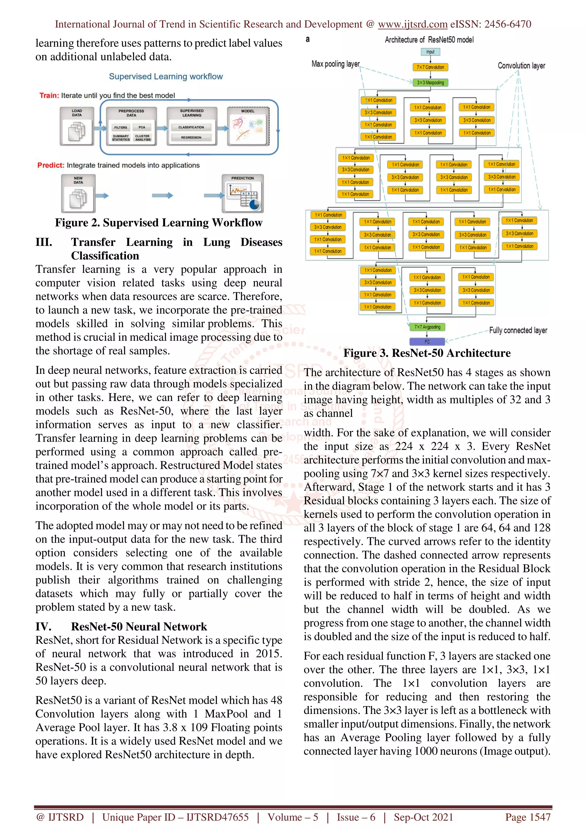 International Journal of Trend in Scientific Research and Development @ www.ijtsrd.com eISSN: 2456-6470
@ IJTSRD | Unique Paper ID – IJTSRD47655 | Volume – 5 | Issue – 6 | Sep-Oct 2021 Page 1547
learning therefore uses patterns to predict label values
on additional unlabeled data.
Figure 2. Supervised Learning Workflow
III. Transfer Learning in Lung Diseases
Classification
Transfer learning is a very popular approach in
computer vision related tasks using deep neural
networks when data resources are scarce. Therefore,
to launch a new task, we incorporate the pre-trained
models skilled in solving similar problems. This
method is crucial in medical image processing due to
the shortage of real samples.
In deep neural networks, feature extraction is carried
out but passing raw data through models specialized
in other tasks. Here, we can refer to deep learning
models such as ResNet-50, where the last layer
information serves as input to a new classifier.
Transfer learning in deep learning problems can be
performed using a common approach called pre-
trained model’s approach. Restructured Model states
that pre-trained model can produce a starting point for
another model used in a different task. This involves
incorporation of the whole model or its parts.
The adopted model may or may not need to be refined
on the input-output data for the new task. The third
option considers selecting one of the available
models. It is very common that research institutions
publish their algorithms trained on challenging
datasets which may fully or partially cover the
problem stated by a new task.
IV. ResNet-50 Neural Network
ResNet, short for Residual Network is a specific type
of neural network that was introduced in 2015.
ResNet-50 is a convolutional neural network that is
50 layers deep.
ResNet50 is a variant of ResNet model which has 48
Convolution layers along with 1 MaxPool and 1
Average Pool layer. It has 3.8 x 109 Floating points
operations. It is a widely used ResNet model and we
have explored ResNet50 architecture in depth.
Figure 3. ResNet-50 Architecture
The architecture of ResNet50 has 4 stages as shown
in the diagram below. The network can take the input
image having height, width as multiples of 32 and 3
as channel
width. For the sake of explanation, we will consider
the input size as 224 x 224 x 3. Every ResNet
architecture performs the initial convolution and max-
pooling using 7×7 and 3×3 kernel sizes respectively.
Afterward, Stage 1 of the network starts and it has 3
Residual blocks containing 3 layers each. The size of
kernels used to perform the convolution operation in
all 3 layers of the block of stage 1 are 64, 64 and 128
respectively. The curved arrows refer to the identity
connection. The dashed connected arrow represents
that the convolution operation in the Residual Block
is performed with stride 2, hence, the size of input
will be reduced to half in terms of height and width
but the channel width will be doubled. As we
progress from one stage to another, the channel width
is doubled and the size of the input is reduced to half.
For each residual function F, 3 layers are stacked one
over the other. The three layers are 1×1, 3×3, 1×1
convolution. The 1×1 convolution layers are
responsible for reducing and then restoring the
dimensions. The 3×3 layer is left as a bottleneck with
smaller input/output dimensions. Finally, the network
has an Average Pooling layer followed by a fully
connected layer having 1000 neurons (Image output).
 