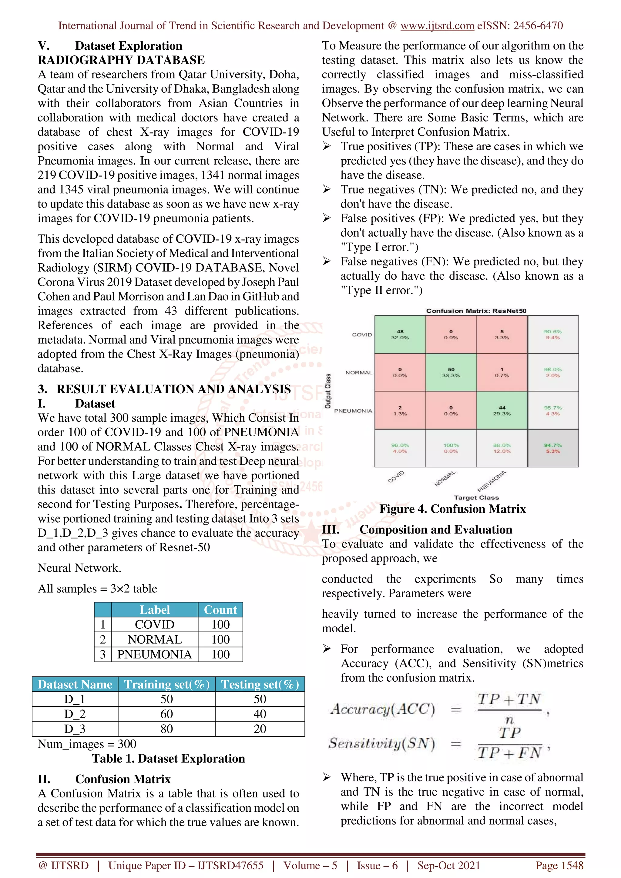 International Journal of Trend in Scientific Research and Development @ www.ijtsrd.com eISSN: 2456-6470
@ IJTSRD | Unique Paper ID – IJTSRD47655 | Volume – 5 | Issue – 6 | Sep-Oct 2021 Page 1548
V. Dataset Exploration
RADIOGRAPHY DATABASE
A team of researchers from Qatar University, Doha,
Qatar and the University of Dhaka, Bangladesh along
with their collaborators from Asian Countries in
collaboration with medical doctors have created a
database of chest X-ray images for COVID-19
positive cases along with Normal and Viral
Pneumonia images. In our current release, there are
219 COVID-19 positive images, 1341 normal images
and 1345 viral pneumonia images. We will continue
to update this database as soon as we have new x-ray
images for COVID-19 pneumonia patients.
This developed database of COVID-19 x-ray images
from the Italian Society of Medical and Interventional
Radiology (SIRM) COVID-19 DATABASE, Novel
Corona Virus 2019 Dataset developed byJoseph Paul
Cohen and Paul Morrison and Lan Dao in GitHub and
images extracted from 43 different publications.
References of each image are provided in the
metadata. Normal and Viral pneumonia images were
adopted from the Chest X-Ray Images (pneumonia)
database.
3. RESULT EVALUATION AND ANALYSIS
I. Dataset
We have total 300 sample images, Which Consist In
order 100 of COVID-19 and 100 of PNEUMONIA
and 100 of NORMAL Classes Chest X-ray images.
For better understanding to train and test Deep neural
network with this Large dataset we have portioned
this dataset into several parts one for Training and
second for Testing Purposes. Therefore, percentage-
wise portioned training and testing dataset Into 3 sets
D_1,D_2,D_3 gives chance to evaluate the accuracy
and other parameters of Resnet-50
Neural Network.
All samples = 3×2 table
Label Count
1 COVID 100
2 NORMAL 100
3 PNEUMONIA 100
Dataset Name Training set(%) Testing set(%)
D_1 50 50
D_2 60 40
D_3 80 20
Num_images = 300
Table 1. Dataset Exploration
II. Confusion Matrix
A Confusion Matrix is a table that is often used to
describe the performance of a classification model on
a set of test data for which the true values are known.
To Measure the performance of our algorithm on the
testing dataset. This matrix also lets us know the
correctly classified images and miss-classified
images. By observing the confusion matrix, we can
Observe the performance of our deep learning Neural
Network. There are Some Basic Terms, which are
Useful to Interpret Confusion Matrix.
True positives (TP): These are cases in which we
predicted yes (they have the disease), and they do
have the disease.
True negatives (TN): We predicted no, and they
don't have the disease.
False positives (FP): We predicted yes, but they
don't actually have the disease. (Also known as a
"Type I error.")
False negatives (FN): We predicted no, but they
actually do have the disease. (Also known as a
"Type II error.")
Figure 4. Confusion Matrix
III. Composition and Evaluation
To evaluate and validate the effectiveness of the
proposed approach, we
conducted the experiments So many times
respectively. Parameters were
heavily turned to increase the performance of the
model.
For performance evaluation, we adopted
Accuracy (ACC), and Sensitivity (SN)metrics
from the confusion matrix.
Where, TP is the true positive in case of abnormal
and TN is the true negative in case of normal,
while FP and FN are the incorrect model
predictions for abnormal and normal cases,
 