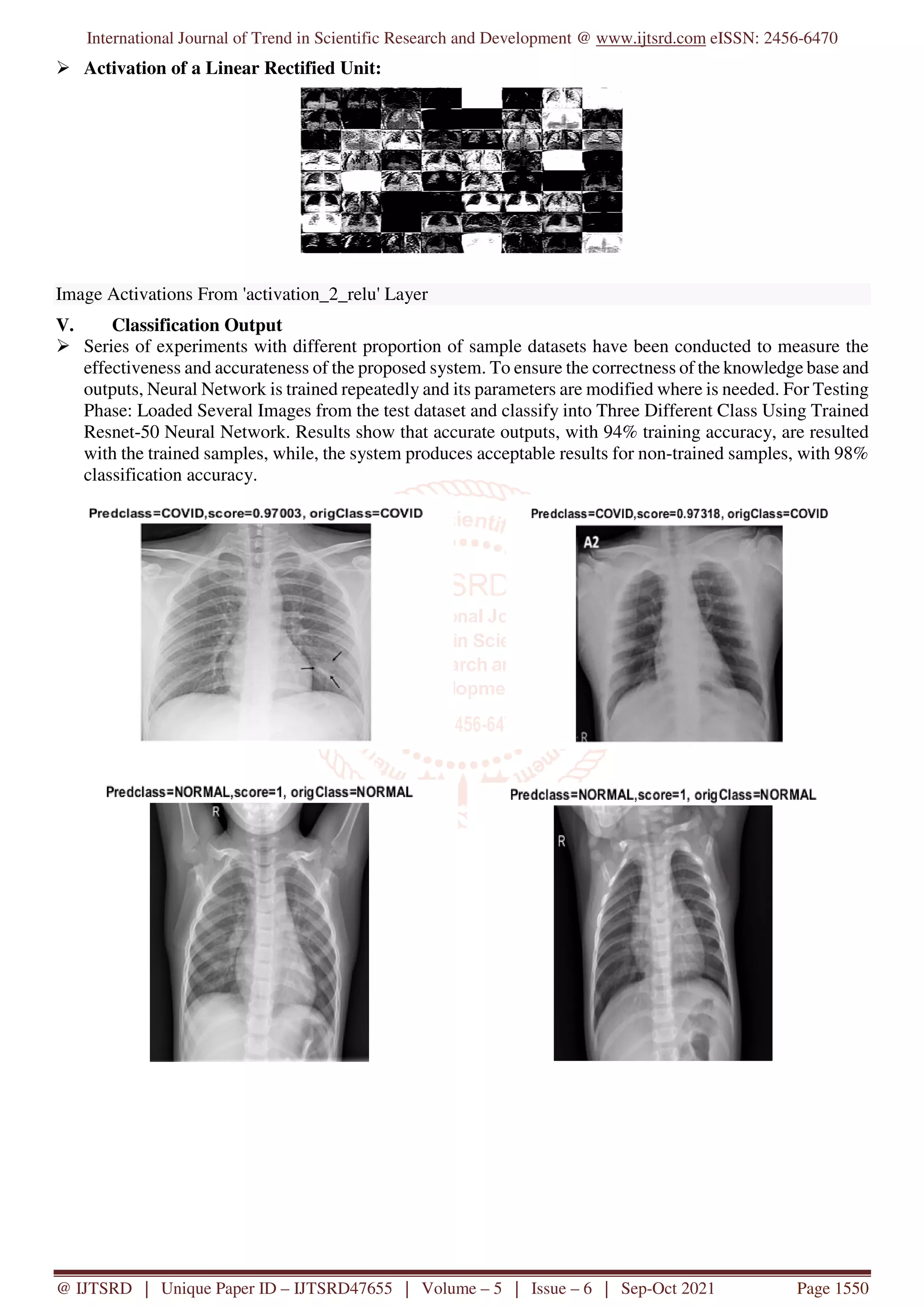 International Journal of Trend in Scientific Research and Development @ www.ijtsrd.com eISSN: 2456-6470
@ IJTSRD | Unique Paper ID – IJTSRD47655 | Volume – 5 | Issue – 6 | Sep-Oct 2021 Page 1550
Activation of a Linear Rectified Unit:
Image Activations From 'activation_2_relu' Layer
V. Classification Output
Series of experiments with different proportion of sample datasets have been conducted to measure the
effectiveness and accurateness of the proposed system. To ensure the correctness of the knowledge base and
outputs, Neural Network is trained repeatedly and its parameters are modified where is needed. For Testing
Phase: Loaded Several Images from the test dataset and classify into Three Different Class Using Trained
Resnet-50 Neural Network. Results show that accurate outputs, with 94% training accuracy, are resulted
with the trained samples, while, the system produces acceptable results for non-trained samples, with 98%
classification accuracy.
 