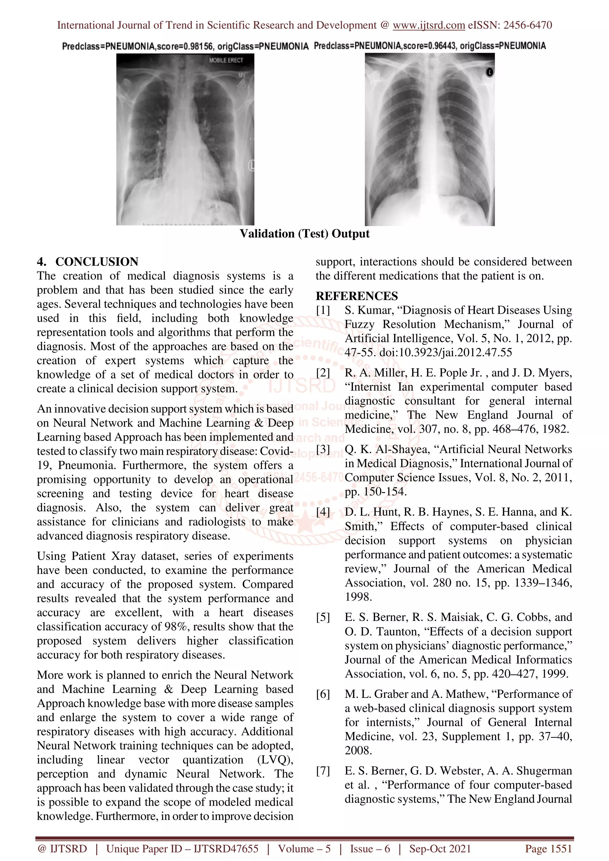 International Journal of Trend in Scientific Research and Development @ www.ijtsrd.com eISSN: 2456-6470
@ IJTSRD | Unique Paper ID – IJTSRD47655 | Volume – 5 | Issue – 6 | Sep-Oct 2021 Page 1551
Validation (Test) Output
4. CONCLUSION
The creation of medical diagnosis systems is a
problem and that has been studied since the early
ages. Several techniques and technologies have been
used in this field, including both knowledge
representation tools and algorithms that perform the
diagnosis. Most of the approaches are based on the
creation of expert systems which capture the
knowledge of a set of medical doctors in order to
create a clinical decision support system.
An innovative decision support system which is based
on Neural Network and Machine Learning & Deep
Learning based Approach has been implemented and
tested to classify two main respiratory disease: Covid-
19, Pneumonia. Furthermore, the system offers a
promising opportunity to develop an operational
screening and testing device for heart disease
diagnosis. Also, the system can deliver great
assistance for clinicians and radiologists to make
advanced diagnosis respiratory disease.
Using Patient Xray dataset, series of experiments
have been conducted, to examine the performance
and accuracy of the proposed system. Compared
results revealed that the system performance and
accuracy are excellent, with a heart diseases
classification accuracy of 98%, results show that the
proposed system delivers higher classification
accuracy for both respiratory diseases.
More work is planned to enrich the Neural Network
and Machine Learning & Deep Learning based
Approach knowledge base with more disease samples
and enlarge the system to cover a wide range of
respiratory diseases with high accuracy. Additional
Neural Network training techniques can be adopted,
including linear vector quantization (LVQ),
perception and dynamic Neural Network. The
approach has been validated through the case study; it
is possible to expand the scope of modeled medical
knowledge. Furthermore, in order to improve decision
support, interactions should be considered between
the different medications that the patient is on.
REFERENCES
[1] S. Kumar, “Diagnosis of Heart Diseases Using
Fuzzy Resolution Mechanism,” Journal of
Artificial Intelligence, Vol. 5, No. 1, 2012, pp.
47-55. doi:10.3923/jai.2012.47.55
[2] R. A. Miller, H. E. Pople Jr. , and J. D. Myers,
“Internist Ian experimental computer based
diagnostic consultant for general internal
medicine,” The New England Journal of
Medicine, vol. 307, no. 8, pp. 468–476, 1982.
[3] Q. K. Al-Shayea, “Artificial Neural Networks
in Medical Diagnosis,” International Journal of
Computer Science Issues, Vol. 8, No. 2, 2011,
pp. 150-154.
[4] D. L. Hunt, R. B. Haynes, S. E. Hanna, and K.
Smith,” Eﬀects of computer-based clinical
decision support systems on physician
performance and patient outcomes: a systematic
review,” Journal of the American Medical
Association, vol. 280 no. 15, pp. 1339–1346,
1998.
[5] E. S. Berner, R. S. Maisiak, C. G. Cobbs, and
O. D. Taunton, “Eﬀects of a decision support
system on physicians’ diagnostic performance,”
Journal of the American Medical Informatics
Association, vol. 6, no. 5, pp. 420–427, 1999.
[6] M. L. Graber and A. Mathew, “Performance of
a web-based clinical diagnosis support system
for internists,” Journal of General Internal
Medicine, vol. 23, Supplement 1, pp. 37–40,
2008.
[7] E. S. Berner, G. D. Webster, A. A. Shugerman
et al. , “Performance of four computer-based
diagnostic systems,” The New England Journal
 