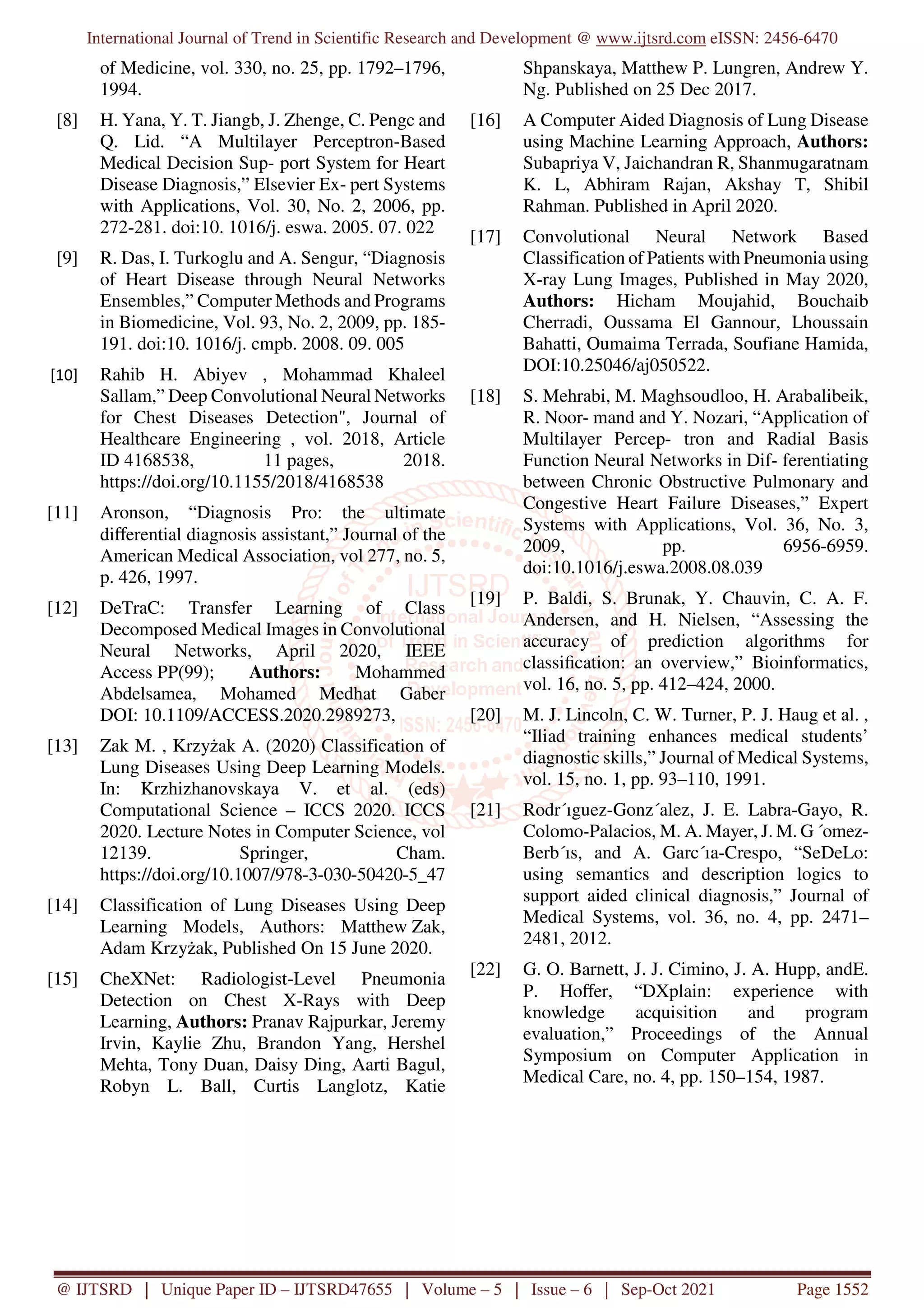 International Journal of Trend in Scientific Research and Development @ www.ijtsrd.com eISSN: 2456-6470
@ IJTSRD | Unique Paper ID – IJTSRD47655 | Volume – 5 | Issue – 6 | Sep-Oct 2021 Page 1552
of Medicine, vol. 330, no. 25, pp. 1792–1796,
1994.
[8] H. Yana, Y. T. Jiangb, J. Zhenge, C. Pengc and
Q. Lid. “A Multilayer Perceptron-Based
Medical Decision Sup- port System for Heart
Disease Diagnosis,” Elsevier Ex- pert Systems
with Applications, Vol. 30, No. 2, 2006, pp.
272-281. doi:10. 1016/j. eswa. 2005. 07. 022
[9] R. Das, I. Turkoglu and A. Sengur, “Diagnosis
of Heart Disease through Neural Networks
Ensembles,” Computer Methods and Programs
in Biomedicine, Vol. 93, No. 2, 2009, pp. 185-
191. doi:10. 1016/j. cmpb. 2008. 09. 005
[10] Rahib H. Abiyev , Mohammad Khaleel
Sallam,” Deep Convolutional Neural Networks
for Chest Diseases Detection", Journal of
Healthcare Engineering , vol. 2018, Article
ID 4168538, 11 pages, 2018.
https://doi.org/10.1155/2018/4168538
[11] Aronson, “Diagnosis Pro: the ultimate
diﬀerential diagnosis assistant,” Journal of the
American Medical Association, vol 277, no. 5,
p. 426, 1997.
[12] DeTraC: Transfer Learning of Class
Decomposed Medical Images in Convolutional
Neural Networks, April 2020, IEEE
Access PP(99); Authors: Mohammed
Abdelsamea, Mohamed Medhat Gaber
DOI: 10.1109/ACCESS.2020.2989273,
[13] Zak M. , Krzyżak A. (2020) Classification of
Lung Diseases Using Deep Learning Models.
In: Krzhizhanovskaya V. et al. (eds)
Computational Science – ICCS 2020. ICCS
2020. Lecture Notes in Computer Science, vol
12139. Springer, Cham.
https://doi.org/10.1007/978-3-030-50420-5_47
[14] Classification of Lung Diseases Using Deep
Learning Models, Authors: Matthew Zak,
Adam Krzyżak, Published On 15 June 2020.
[15] CheXNet: Radiologist-Level Pneumonia
Detection on Chest X-Rays with Deep
Learning, Authors: Pranav Rajpurkar, Jeremy
Irvin, Kaylie Zhu, Brandon Yang, Hershel
Mehta, Tony Duan, Daisy Ding, Aarti Bagul,
Robyn L. Ball, Curtis Langlotz, Katie
Shpanskaya, Matthew P. Lungren, Andrew Y.
Ng. Published on 25 Dec 2017.
[16] A Computer Aided Diagnosis of Lung Disease
using Machine Learning Approach, Authors:
Subapriya V, Jaichandran R, Shanmugaratnam
K. L, Abhiram Rajan, Akshay T, Shibil
Rahman. Published in April 2020.
[17] Convolutional Neural Network Based
Classification of Patients with Pneumonia using
X-ray Lung Images, Published in May 2020,
Authors: Hicham Moujahid, Bouchaib
Cherradi, Oussama El Gannour, Lhoussain
Bahatti, Oumaima Terrada, Soufiane Hamida,
DOI:10.25046/aj050522.
[18] S. Mehrabi, M. Maghsoudloo, H. Arabalibeik,
R. Noor- mand and Y. Nozari, “Application of
Multilayer Percep- tron and Radial Basis
Function Neural Networks in Dif- ferentiating
between Chronic Obstructive Pulmonary and
Congestive Heart Failure Diseases,” Expert
Systems with Applications, Vol. 36, No. 3,
2009, pp. 6956-6959.
doi:10.1016/j.eswa.2008.08.039
[19] P. Baldi, S. Brunak, Y. Chauvin, C. A. F.
Andersen, and H. Nielsen, “Assessing the
accuracy of prediction algorithms for
classification: an overview,” Bioinformatics,
vol. 16, no. 5, pp. 412–424, 2000.
[20] M. J. Lincoln, C. W. Turner, P. J. Haug et al. ,
“Iliad training enhances medical students’
diagnostic skills,” Journal of Medical Systems,
vol. 15, no. 1, pp. 93–110, 1991.
[21] Rodr´ıguez-Gonz´alez, J. E. Labra-Gayo, R.
Colomo-Palacios, M. A. Mayer, J. M. G ´omez-
Berb´ıs, and A. Garc´ıa-Crespo, “SeDeLo:
using semantics and description logics to
support aided clinical diagnosis,” Journal of
Medical Systems, vol. 36, no. 4, pp. 2471–
2481, 2012.
[22] G. O. Barnett, J. J. Cimino, J. A. Hupp, andE.
P. Hoﬀer, “DXplain: experience with
knowledge acquisition and program
evaluation,” Proceedings of the Annual
Symposium on Computer Application in
Medical Care, no. 4, pp. 150–154, 1987.
 