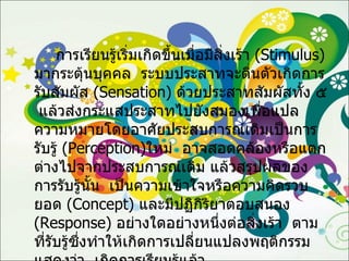 การเรียนรู้เริ่มเกิดขึ้นเมื่อมีสิ่งเร้า  ( Stimulus )  มากระตุ้นบุคคล  ระบบประสาทจะตื่นตัวเกิดการรับสัมผัส  ( Sensation )  ด้วยประสาทสัมผัสทั้ง ๕  แล้วส่งกระแสประสาทไปยังสมองเพื่อแปลความหมายโดยอาศัยประสบการณ์เดิมเป็นการรับรู้  ( Perception ) ใหม่  อาจสอดคล้องหรือแตกต่างไปจากประสบการณ์เดิม แล้วสรุปผลของการรับรู้นั้น  เป็นความเข้าใจหรือความคิดรวบยอด  ( Concept )  และมีปฏิกิริยาตอบสนอง  ( Response )  อย่างใดอย่างหนึ่งต่อสิ่งเร้า  ตามที่รับรู้ซึ่งทำให้เกิดการเปลี่ยนแปลงพฤติกรรมแสดงว่า  เกิดการเรียนรู้แล้ว 