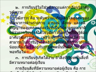 ๒ .  การเรียนรู้ไม่ใช่วุฒิภาวะแต่การเรียนรู้อาศัยวุฒิภาวะ  วุฒิภาวะ คือ ระดับความเจริญเติบโตสูงสุดของพัฒนาการด้านร่างกาย   อารมณ์   สังคม   และสติปัญญาของบุคคลแต่ละวัยที่เป็นไปตามธรรมชาติ   แม้ว่าการเรียนรู้จะไม่ใช่วุฒิภาวะแต่การเรียนรู้ต้องอาศัยวุฒิภาวะด้วย   เพราะการที่บุคคลจะมีความสามารถในการรับรู้หรือตอบสนองต่อสิ่งเร้ามากหรือน้อยเพียงใดขึ้นอยู่กับว่าบุคคลนั้นมีวุฒิภาวะเพียงพอหรือไม่ ๓ .  การเรียนรู้เกิดได้ง่าย ถ้าสิ่งที่เรียนเป็นสิ่งที่มีความหมายต่อผู้เรียน การเรียนสิ่งที่มีความหมายต่อผู้เรียน คือ การเรียนในสิ่งที่ผู้เรียนต้องการจะเรียนหรือสนใจจะเรียน เหมาะกับวัยและวุฒิภาวะของผู้เรียนและเกิดประโยชน์แก่ผู้เรียน  การเรียนในสิ่งที่มีความหมายต่อผู้เรียนย่อมทำให้ผู้เรียนเกิดการเรียนรู้ได้ดีกว่าการเรียนในสิ่งที่ผู้เรียนไม่ต้องการหรือไม่สนใจ 