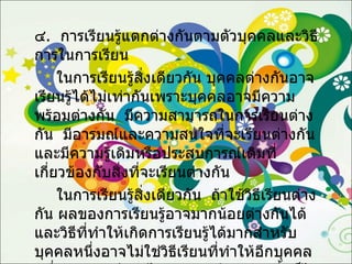 ๔ .  การเรียนรู้แตกต่างกันตามตัวบุคคลและวิธีการในการเรียน  ในการเรียนรู้สิ่งเดียวกัน บุคคลต่างกันอาจเรียนรู้ได้ไม่เท่ากันเพราะบุคคลอาจมีความพร้อมต่างกัน  มีความสามารถในการเรียนต่างกัน  มีอารมณ์และความสนใจที่จะเรียนต่างกันและมีความรู้เดิมหรือประสบการณ์เดิมที่เกี่ยวข้องกับสิ่งที่จะเรียนต่างกัน  ในการเรียนรู้สิ่งเดียวกัน  ถ้าใช้วิธีเรียนต่างกัน ผลของการเรียนรู้อาจมากน้อยต่างกันได้  และวิธีที่ทำให้เกิดการเรียนรู้ได้มากสำหรับบุคคลหนึ่งอาจไม่ใช่วิธีเรียนที่ทำให้อีกบุคคลหนึ่งเกิดการเรียนรู้ได้มากเท่ากับบุคคลนั้นก็ได้ 