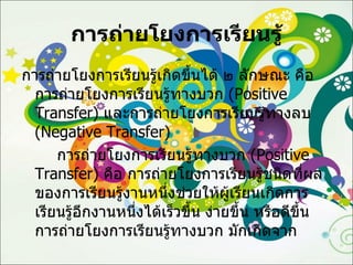 การถ่ายโยงการเรียนรู้ การถ่ายโยงการเรียนรู้เกิดขึ้นได้ ๒ ลักษณะ คือ การถ่ายโยงการเรียนรู้ทางบวก  ( Positive Transfer )  และการถ่ายโยงการเรียนรู้ทางลบ  ( Negative Transfer )  การถ่ายโยงการเรียนรู้ทางบวก  ( Positive Transfer )  คือ การถ่ายโยงการเรียนรู้ชนิดที่ผลของการเรียนรู้งานหนึ่งช่วยให้ผู้เรียนเกิดการเรียนรู้อีกงานหนึ่งได้เร็วขึ้น ง่ายขึ้น หรือดีขึ้น  การถ่ายโยงการเรียนรู้ทางบวก มักเกิดจาก 