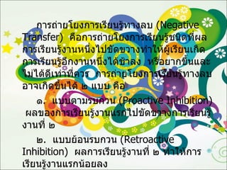 การถ่ายโยงการเรียนรู้ทางลบ  ( Negative Transfer )  คือการถ่ายโยงการเรียนรู้ชนิดที่ผลการเรียนรู้งานหนึ่งไปขัดขวางทำให้ผู้เรียนเกิดการเรียนรู้อีกงานหนึ่งได้ช้าลง  หรือยากขึ้นและไม่ได้ดีเท่าที่ควร  การถ่ายโยงการเรียนรู้ทางลบ อาจเกิดขึ้นได้ ๒ แบบ คือ ๑ .  แบบตามรบกวน  ( Proactive Inhibition )  ผลของการเรียนรู้งานแรกไปขัดขวางการเรียนรู้งานที่ ๒ ๒ .  แบบย้อนรบกวน  ( Retroactive Inhibition )  ผลการเรียนรู้งานที่ ๒ ทำให้การเรียนรู้งานแรกน้อยลง 