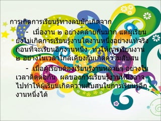 การเกิดการเรียนรู้ทางลบมักเกิดจาก -  เมื่องาน ๒ อย่างคล้ายกันมาก แต่ผู้เรียนยังไม่เกิดการเรียนรู้งานใดงานหนึ่งอย่างแท้จริงก่อนที่จะเรียนอีกงานหนึ่ง  ทำให้การเรียนงาน ๒ อย่างในเวลาใกล้เคียงกันเกิดความสับสน -  เมื่อผู้เรียนต้องเรียนรู้งานหลายๆ อย่างในเวลาติดต่อกัน  ผลของการเรียนรู้งานหนึ่งอาจไปทำให้ผู้เรียนเกิดความสับสนในการเรียนรู้อีกงานหนึ่งได้ 