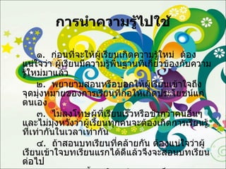 การนำความรู้ไปใช้ ๑ .  ก่อนที่จะให้ผู้เรียนเกิดความรู้ใหม่  ต้องแน่ใจว่า ผู้เรียนมีความรู้พื้นฐานที่เกี่ยวข้องกับความรู้ใหม่มาแล้ว ๒ .  พยายามสอนหรือบอกให้ผู้เรียนเข้าใจถึงจุดมุ่งหมายของการเรียนที่ก่อให้เกิดประโยชน์แก่ตนเอง ๓ .  ไม่ลงโทษผู้ที่เรียนเร็วหรือช้ากว่าคนอื่นๆ และไม่มุ่งหวังว่าผู้เรียนทุกคนจะต้องเกิดการเรียนรู้ที่เท่ากันในเวลาเท่ากัน ๔ .  ถ้าสอนบทเรียนที่คล้ายกัน ต้องแน่ใจว่าผู้เรียนเข้าใจบทเรียนแรกได้ดีแล้วจึงจะสอนบทเรียนต่อไป ๕ .  พยายามชี้แนะให้ผู้เรียนมองเห็นความสัมพันธ์ของบทเรียนที่มีความสัมพันธ์กัน 