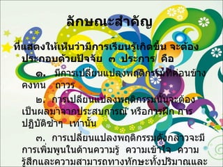 ลักษณะสำคัญ  ที่แสดงให้เห็นว่ามีการเรียนรู้เกิดขึ้น จะต้องประกอบด้วยปัจจัย   ๓   ประการ   คือ ๑ .  มีการเปลี่ยนแปลงพฤติกรรมที่ค่อนข้างคงทน   ถาวร ๒ .  การเปลี่ยนแปลงพฤติกรรมนั้นจะต้องเป็นผลมาจากประสบการณ์ หรือการฝึก การปฏิบัติซ้ำๆ  เท่านั้น ๓ .  การเปลี่ยนแปลงพฤติกรรมดังกล่าวจะมีการเพิ่มพูนในด้านความรู้  ความเข้าใจ  ความรู้สึกและความสามารถทางทักษะทั้งปริมาณและคุณภาพ 