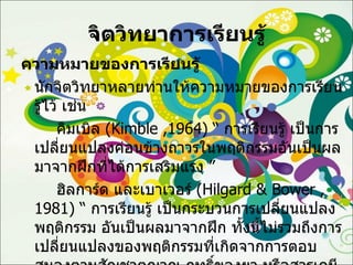 จิตวิทยาการเรียนรู้ ความหมายของการเรียนรู้ นักจิตวิทยาหลายท่านให้ความหมายของการเรียนรู้ไว้ เช่น คิมเบิล  ( Kimble ,1964 ) “  การเรียนรู้ เป็นการเปลี่ยนแปลงค่อนข้างถาวรในพฤติกรรมอันเป็นผลมาจากฝึกที่ได้การเสริมแรง ” ฮิลการ์ด และเบาเวอร์  ( Hilgard & Bower ,1981 ) “  การเรียนรู้ เป็นกระบวนการเปลี่ยนแปลงพฤติกรรม อันเป็นผลมาจากฝึก ทั้งนี้ไม่รวมถึงการเปลี่ยนแปลงของพฤติกรรมที่เกิดจากการตอบสนองตามสัญชาตญาณ ฤทธิ์ของยา หรือสารเคมี หรือปฏิกิริยาสะท้องตามธรรมชาติของมนุษย์ ” 