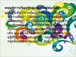 ทฤษฎีการเรียนรู้กลุ่มสัมพันธ์ต่อเนื่อง ทฤษฎีนี้เห็นว่าการเรียนรู้เกิดจากการเชื่อมโยงระหว่างสิ่งเร้า  ( Stimulus )  และการตอบสนอง  ( Response )  ปัจจุบันเรียกนักทฤษฎีกลุ่มนี้ว่า  " พฤติกรรมนิยม " ( Behaviorism )  ซึ่งเน้นเกี่ยวกับกระบวนการเปลี่ยนแปลง  พฤติกรรมที่มองเห็น และสังเกตได้มากกว่ากระบวนการคิด   และปฏิกิริยาภายในของผู้เรียน  ทฤษฎีการเรียนรู้กลุ่มนี้แบ่งเป็นกลุ่มย่อยได้ ดังนี้ 