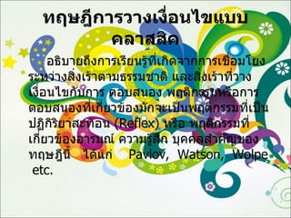 ทฤษฎีการวางเงื่อนไขแบบคลาสสิค อธิบายถึงการเรียนรู้ที่เกิดจากการเชื่อมโยงระหว่างสิ่งเร้าตามธรรมชาติ และสิ่งเร้าที่วางเงื่อนไขกับการ ตอบสนอง พฤติกรรมหรือการตอบสนองที่เกี่ยวข้องมักจะเป็นพฤติกรรมที่เป็นปฏิกิริยาสะท้อน  ( Reflex )  หรือ พฤติกรรมที่เกี่ยวข้องอารมณ์ ความรู้สึก บุคคลสำคัญของทฤษฎีนี้  ได้แก่  Pavlov,  Watson,  Wolpe  etc. 