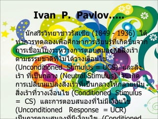 Ivan  P.  Pavlov….. นักสรีรวิทยาชาวรัสเซีย  (1849 - 1936)  ได้ทำการทดลองเพื่อศึกษาการเรียนรู้ที่เกิดขึ้นจากการเชื่อมโยงระหว่างการตอบสนองต่อสิ่งเร้าตามธรรมชาติที่ไม่ได้วางเงื่อนไข  ( Unconditioned  Stimulus =   UCS )  และสิ่งเร้า ที่เป็นกลาง  ( Neutral Stimulus )   จนเกิดการเปลี่ยนแปลงสิ่งเร้าที่เป็นกลางให้กลายเป็นสิ่งเร้าที่วางเงื่อนไข  ( Conditioned  Stimulus  =  CS )   และการตอบสนองที่ไม่มีเงื่อนไข  ( Unconditioned  Response  = UCR )  เป็นการตอบสนองที่มีเงื่อนไข  ( Conditioned  Response  =  CR )  ลำดับขั้นตอนการเรียนรู้ที่เกิดขึ้นดังนี้ 