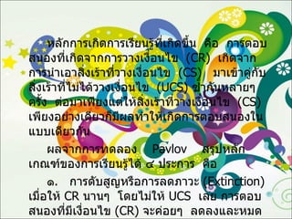 หลักการเกิดการเรียนรู้ที่เกิดขึ้น  คือ  การตอบสนองที่เกิดจากการวางเงื่อนไข  ( CR )  เกิดจากการนำเอาสิ่งเร้าที่วางเงื่อนไข  ( CS )  มาเข้าคู่กับสิ่งเร้าที่ไม่ได้วางเงื่อนไข  ( UCS )  ซ้ำกันหลายๆ  ครั้ง  ต่อมาเพียงแต่ให้สิ่งเร้าที่วางเงื่อนไข  ( CS )  เพียงอย่างเดียวก็มีผลทำให้เกิดการตอบสนองในแบบเดียวกัน ผลจากการทดลอง   Pavlov   สรุปหลักเกณฑ์ของการเรียนรู้ได้ ๔ ประการ  คือ ๑ .  การดับสูญหรือการลดภาวะ  ( Extinction )  เมื่อให้  CR   นานๆ  โดยไม่ให้  UCS  เลย การตอบสนองที่มีเงื่อนไข  ( CR )  จะค่อยๆ  ลดลงและหมดไป 